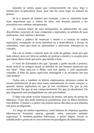 Quando se pensa quase que exclusivamente em sexo, logo o
interlocutor se aperceberá disso, pois não há como fugir ao natural da
pessoa.
      Se se é amante de futebol, por exemplo, e não se vislumbra nada
mais importante que a vitória do time, este assunto passará a ser
prioritário nos contatos interpessoais.
      As crianças falam de seus brinquedos; os adolescentes de suas
descobertas; os jovens de suas conquistas e aspirações; os adultos de suas
realizações, suas vitórias e derrotas.
      É sábia a política de municiar a mente e o coração de sadias
aspirações, extirpando as ervas daninhas ou a malecidência, a inveja, as
contendas, visto que, estas se apresentam e procuram antecipar-se às
virtudes.
      Em vão se afasta o natural, pois ele volta de galope, razão por que
todo esforço deve ser feito no sentido de policiar a mente e o coração para
que sejam eterna fonte que jorre, que destile o bem.
      O livro do Eclesiástico diz que “quando a gente sacode a peneira,
ficam nela só os refugos; assim os defeitos de um homem aparecem em
seu falar”. Mais uma vez a Bíblia vem nos ajudar, e com atualizado
conselho. E feliz de quem capta suas mensagens e as incorpora em sua
vida prática!
      Todos nós, e também os líderes empresariais, devemos cuidar de
nossas preferências, já que estas saem naturalmente de nosso coração, e,
quando menos esperamos, eis que já nos revelamos! Eis que já nos
envolvemos! Eis que já nos comprometemos! Eis que já ofendemos! Eis
que elogiamos com prodigalidade ou com parcimônia!
      O líder não pode revelar fraqueza de ânimo, sob pena de perda de
liderança. O pai não pode mostrar-se pusilânime, pois os filhos herdarão
esse defeito. O padre e o pastor não podem deixar dúvidas no seu rebanho,
sob pena de dispersão.
      Ao longo de minha experiência, como homem de empresa, quantas
lideranças se tornaram opacas, quando, antes, pareciam ostentar
segurança! E, também, quantas lideranças, a priori frágeis, foram se
solidificando a ponto de se converterem em paradigma de administação.
 