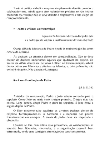 E não é política cidadã a empresa simplesmente demitir quando o
colaborador erra. Ainda que o erro redunde em prejuízo, se não houver
manifesta má vontade não se deve demitir o responsável, e sim exigir-lhe
comprometimento.



     7 – Pedro é avisado da ressurreição

                               Agora vocês devem ir e dizer aos discípulos dele
               e a Pedro que ele vai para a Galiléia na frente de vocês. (Mc 16,7)


      O anjo sabia da liderança de Pedro e pede às mulheres que lhe dêem
ciência do ocorrido.
      As decisões da empresa devem ser compartilhadas. Não se deve
excluir de decisões importantes aqueles que ajudaram no projeto. Os
louros da vitória devem ser de todos. O líder, no terceiro milênio, saberá
democratizar sua liderança e otimizar os talentos, e, principalmente, não
excluirá ninguém. Não dispersará, agregará.



     8 – A corrida olímpica de Pedro

                                                                    (cf. Jo 20, 3-8)


      Avisados da ressurreição, Pedro e João saíram correndo para o
sepulcro. Como João era mais novo, chegou primeiro. Chegou mas não
entrou. Logo depois, chega Pedro e entra no sepulcro. E João entra a
seguir, depois de Pedro.
      O líder moderno sabe aquilatar os diversos poderes dentro da
empresa, hierarquizando-os. A harmonia e a isonomia não podem
transformar-se em anarquia. A escala de poder deve ser respeitada e
obedecida.
      Quando se tem bem nítida essa prevalência, os colaboradores se
sentirão bem liderados, motivados, e a organização crescerá bem
estruturada, tendo suas vantagens em relação aos seus concorrentes.
 