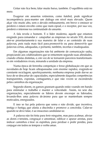 Gritar não fica bem; falar muito baixo, também. O equilíbrio está no
meio.
      Exagerar em assuntos rotineiros, como futebol, pode significar
incompetência para manter um diálogo em nível mais elevado. Quem
alçar vôo muito alto, sem o devido embasamento, em breve o emissor se
perderá e estará envolto como que num cipoal, e o receptor, por sua vez,
perderá o interesse na continuidade do assunto.
      A fala revela o homem. E o líder moderno, aquele que estamos
eregindo para comandar e catapultar as empresas no século XXI, deverá
ater-se prioritariamente à sua maneira de falar e ao conteúdo de suas
palavras, pois nada mais fácil para promovê-lo ou para demovê-lo que
palavras certas, adequadas, e portanto, também, incertas e inadequadas.
      Em algumas organizações não há ambiente de comunicação sadia,
propiciando aos colaboradores que se enturmem segundo suas afinidades,
criando células distintas, e, em vez de se tornarem parceiros transformam-
se em verdadeiros rivais, minando a unidade da empresa.
      Numa época de ferrenha competição e feroz globalização em que as
novidades de hoje ficam ultrapassadas com enorme rapidez, exigindo-se
constante reciclagem, aperfeiçoamento, nenhuma empresa pode dar-se ao
luxo de se descartar de capacidades, especialmente daquelas competências
transparentes, expostas, contagiantes, e que não vivem se escondendo
pelos caminhos da organização.
     Segundo dizem, os gansos grasnam quando estão voando em bando
para estimular o trabalho e manter a velocidade. Assim, no seio das
organizações, especialmente os líderes devem encorajar os liderados,
levando-lhes uma palavra de ânimo para que se mantenham sempre
motivados, energizados.
      E isso se faz pela palavra que soma e não divide, que incentiva,
instiga e fustiga, que afasta a discórdia e promove a concórdia. Calar-se
quando se deve falar, é ao insucesso candidatar-se.
      A palavra não foi feita para ferir ninguém, mas para acalmar, aliviar
as dores e tensões, congraçar e amontoar, edificar e aparar arestas, para
indicar caminhos e tirar os espinhos, para perdoar e pedir perdão, para
conjugar em todos os tempos o verbo amar.
 