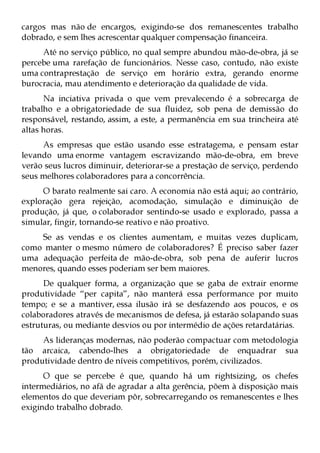 cargos mas não de encargos, exigindo-se dos remanescentes trabalho
dobrado, e sem lhes acrescentar qualquer compensação financeira.
     Até no serviço público, no qual sempre abundou mão-de-obra, já se
percebe uma rarefação de funcionários. Nesse caso, contudo, não existe
uma contraprestação de serviço em horário extra, gerando enorme
burocracia, mau atendimento e deterioração da qualidade de vida.
      Na inciativa privada o que vem prevalecendo é a sobrecarga de
trabalho e a obrigatoriedade de sua fluidez, sob pena de demissão do
responsável, restando, assim, a este, a permanência em sua trincheira até
altas horas.
     As empresas que estão usando esse estratagema, e pensam estar
levando uma enorme vantagem escravizando mão-de-obra, em breve
verão seus lucros diminuir, deteriorar-se a prestação de serviço, perdendo
seus melhores colaboradores para a concorrência.
     O barato realmente sai caro. A economia não está aqui; ao contrário,
exploração gera rejeição, acomodação, simulação e diminuição de
produção, já que, o colaborador sentindo-se usado e explorado, passa a
simular, fingir, tornando-se reativo e não proativo.
    Se as vendas e os clientes aumentam, e muitas vezes duplicam,
como manter o mesmo número de colaboradores? É preciso saber fazer
uma adequação perfeita de mão-de-obra, sob pena de auferir lucros
menores, quando esses poderiam ser bem maiores.
      De qualquer forma, a organização que se gaba de extrair enorme
produtividade “per capita”, não manterá essa performance por muito
tempo; e se a mantiver, essa ilusão irá se desfazendo aos poucos, e os
colaboradores através de mecanismos de defesa, já estarão solapando suas
estruturas, ou mediante desvios ou por intermédio de ações retardatárias.
     As lideranças modernas, não poderão compactuar com metodologia
tão arcaica, cabendo-lhes a obrigatoriedade de enquadrar sua
produtividade dentro de níveis competitivos, porém, civilizados.
      O que se percebe é que, quando há um rightsizing, os chefes
intermediários, no afã de agradar a alta gerência, põem à disposição mais
elementos do que deveriam pôr, sobrecarregando os remanescentes e lhes
exigindo trabalho dobrado.
 