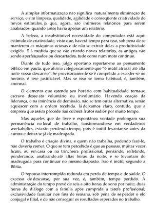 A simples informatização não significa naturalmente eliminação de
serviço, e sim limpeza, qualidade, agilidade e conseqüente criatividade de
novos estímulos, já que, agora, são inúmeros relatórios para serem
analisados, quando antes havia apenas um relatório.
      A beleza, a insubstituível necessidade do computador está aqui:
estímulo de criatividade, visto que, haverá tempo para isso, sob pena de se
manterem as máquinas ociosas e de não se extrair delas a produtividade
exigida. E à medida que se vão criando novos relatórios, os antigos vão
sendo aperfeiçoados ou descartados, tudo como num moto contínuo.
      Diante de tudo isso, julgo oportuno reportar-me ao pensamento
bíblico em pauta, que afirma categoricamente que “é inútil atrasar até alta
noite vosso descanso”. Se provisoriamente se é compelido a exceder-se no
horário, é tese justificável. Mas se isso se torna habitual, é, também,
anormal.
      O elemento que estende seu horário com habitualidade torna-se
escravo desse ato voluntário ou involuntário. Havendo coação da
liderança, e na iminência de demissão, não se tem outra alternativa, senão
aquiescer com a ordem recebida. Já deixamos claro, contudo, que a
empresa que assim procede não colherá frutos sadios por muito tempo.
     Mas aqueles que de livre e espontânea vontade prolongam sua
permanência no local de trabalho, tansformando-se em verdadeiros
workaholics, estarão perdendo tempo, pois é inútil levantar-se antes da
aurora e deitar-se já de madrugada.
      O trabalho é criação divina, e quem não trabalha, podendo fazê-lo,
não deveria comer. O que se tem percebido é que as pessoas, muitas vezes
ficam, ou em casa ou na trincheira profissional, pensando, refletindo,
ponderando, analisando até altas horas da noite, e se levantam de
madrugada para continuar no mesmo diapasão. Isso é inútil, segundo a
Bíblia.
      O repouso interrompido redunda em perda de tempo e de saúde. O
excesso de descanso, por sua vez, é, também, tempo perdido. A
administração do tempo prevê de seis a oito horas de sono por noite, duas
horas de diálogo com a família após cumprida a tarefa profissional;
exclusividade familiar nos fins de semana, sob pena de se perder o elo
conjugal e filial, e de não conseguir os resultados esperados no trabalho.
 