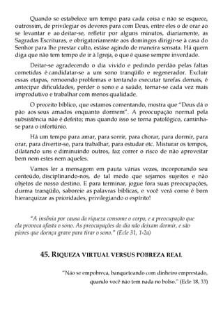 Quando se estabelece um tempo para cada coisa e não se esquece,
outrossim, de privilegiar os deveres para com Deus, entre eles o de orar ao
se levantar e ao deitar-se, refletir por alguns minutos, diariamente, as
Sagradas Escrituras, e obrigatoriamente aos domingos dirigir-se à casa do
Senhor para lhe prestar culto, estáse agindo de maneira sensata. Há quem
diga que não tem tempo de ir à Igreja, o que é quase sempre inverdade.
      Deitar-se agradecendo o dia vivido e pedindo perdão pelas faltas
cometidas é candidatar-se a um sono tranqüilo e regenerador. Excluir
essas etapas, remoendo problemas e tentando executar tarefas demais, é
antecipar dificuldades, perder o sono e a saúde, tornar-se cada vez mais
improdutivo e trabalhar com menos qualidade.
      O preceito bíblico, que estamos comentando, mostra que “Deus dá o
pão aos seus amados enquanto dormem”. A preocupação normal pela
subsistência não é defeito; mas quando isso se torna patológico, caminha-
se para o infortúnio.
      Há um tempo para amar, para sorrir, para chorar, para dormir, para
orar, para divertir-se, para trabalhar, para estudar etc. Misturar os tempos,
dilatando uns e diminuindo outros, faz correr o risco de não aproveitar
bem nem estes nem aqueles.
      Vamos ler a mensagem em pauta várias vezes, incorporando seu
conteúdo, disciplinando-nos, de tal modo que sejamos sujeitos e não
objetos de nosso destino. E para terminar, jogue fora suas preocupações,
durma tranqüilo, saboreie as palavras bíblicas, e você verá como é bom
hierarquizar as prioridades, privilegiando o espírito!


       “A insônia por causa da riqueza consome o corpo, e a preocupação que
ela provoca afasta o sono. As preocupações do dia não deixam dormir, e são
piores que doença grave para tirar o sono.” (Ecle 31, 1-2a)


          45. RIQUEZA VIRTUAL VERSUS POBREZA REAL

                   “Não se empobreça, banqueteando com dinheiro emprestado,
                               quando você não tem nada no bolso.” (Ecle 18, 33)
 