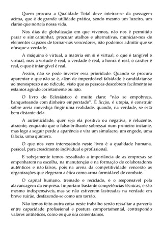 Quem procura a Qualidade Total deve inteirar-se da passagem
acima, que é de grande utilidade prática, sendo mesmo um luzeiro, um
clarão que norteia nossa vida.
     Nos dias de globalização em que vivemos, não nos é permitido
parar e sim caminhar, procurar atalhos e alternativas, municiar-nos de
elementos capazes de tornar-nos vencedores, não podemos admitir que se
ofusque a verdade.
       A máquina é virtual, a matéria em si é virtual, o que é tangível é
virtual, mas a virtude é real, a verdade é real, a honra é real, o caráter é
real, o que é intangível é real.
     Assim, não se pode inverter essa prioridade. Quando se procura
aparentar o que não se é, além de imperdoável falsidade é candidatar-se
ao menosprezo e ao ridículo, visto que as pessoas descobrem facilmente se
estamos agindo corretamente ou não.
     O livro do Eclesiástico é muito claro: “não se empobreça,
banqueteando com dinheiro emperstado”. É ficção, é utopia, é construir
sobre areia movediça fingir uma realidade, quando, na verdade, se está
bem distante dela.
      A autenticidade, quer seja ela positiva ou negativa, é reluzente,
atraente, enquanto que o falso-brilhante sobressai num primeiro instante,
mas logo a seguir perde a aparência e vira um simulacro, um engodo, uma
falácia, uma quimera.
     O que nos vem interessando neste livro é a qualidade humana,
pessoal, para crescimento individual e profissional.
     E sobejamente temos ressaltado a importância de as empresas se
empenharem na escolha, na manutenção e na formação de colaboradores
autênticos e não falsos, pois na arena da competitividade vencerão as
organizações que elegeram a ética como arma formidável de combate.
     O capital humano, treinado e reciclado, é o responsável pela
alavancagem da empresa. Importam bastante competências técnicas, e são
mesmo indispensáveis, mas se não estiverem lastreadas na verdade em
breve ruirão, desfazendo-se como um torrão.
      Não temos feito outra coisa neste trabalho senão ressaltar a parceria
entre capacidade profissional e postura comportamental, contrapondo
valores antitéticos, como os que ora comentamos.
 