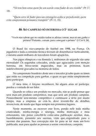 “Nõ tem bom senso quem faz um acordo como fiador do seu vizinho” (Pr 17,
18).

       “Quem serve de fiador para um estrangeiro acaba se prejudicando; quem
evita compromissos permanece tranqüilo” (Pr 11, 15).


              46 AO CAMPEÃO SÓ INTERESSA O 1º LUGAR

       “Vocês não sabem que no estádio todos os atletas correm, mas só um ganha o
                  prêmio? Portanto, corram, para conseguir o prêmio” (1 Cor 9, 24).


     O Brasil foi vice-campeão de futebol em 1998, na França. Os
jogadores e toda a comissão técnica tiveram de desembarcar furtivamente,
e mesmo assim milhares de torcedores foram apupá-los.
      Nos jogos olímpicos e na fórmula 1, milésimos de segundo são uma
eternidade! Os segundos colocados, ainda que agraciados com menção
honrosa, em breve serão esquecidos, mas os primeiros ficam
indelevelmente gravados na memória de todos.
      No campeonato brasileiro deste ano o torcedor já sabe quais os times
que estão na competição para ganhar, e quais os que estão simplesmente
para participar.
     O meu time, é forçoso reconhecer, há alguns anos só participa:
perdeu a vontade de ser líder.
     Quando se coloca um produto no mercado, não se pode pensar que
será mais um produto competitivo, mas que será um produto campeão.
Possivelmente será mesmo competitivo e continuará a sê-lo por muito
tempo, mas a empresa, ao criá- lo, deve revestir-lhe de detalhes
invencíveis, de modo que fique sempre nos primeiros lugares.
       Neste momento, ao escrever este livro, pondo nele toda minha
criatividade, minha energia e sinergia, minha motivação e meu
entusiasmo, não posso concebê-lo como uma publicação auxiliar, mas,
humildemente, pressinto seu sucesso, visto que, engendrado para o
sucesso das pessoas. Sua concepção não foi para se ter mais um livro
publicado, mas para ajudar as pessoas a serem vencedoras, campeãs.
 
