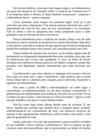 No terceiro milênio, como que num toque mágico, os colaboradores
em geral vão despir-se do “homem velho” e vestir-se do “homem novo”!
E as empresas farão o mesmo. E desse binômio sensacional – empresa e
colaboradores éticos – sairá o campeão.
      Corra, portanto, para chegar em primeiro lugar! Você já é um
vencedor por estar empregado. E há muitas pessoas torcendo por você e
dependendo de você em sua casa, em sua comunidade e na sociedade.
Não se omita e não se apequene, mas esteja preparado para o salto
qualitativo que se tornará em breve inevitável.
      Poucos trabalharão para o sustento de muitos. Esteja você do lado
dos poucos, não se contente de pertencer ao exército dos muitos. Seja ativo
e não passivo, mas não se esqueça de que aqueles que ficam na retaguarda,
dando-lhe condições para o seu sucesso, são vencedores junto com você.
      Numa família de anciãos sem recursos, ou de órfãos, alguns têm de
permanecer na retaguarda emprestando-lhes seus cuidados, para que não
só sobrevivam, mas vivam com qualidade. E você, na linha de frente,
envidará seus melhores esforços para ser um lídimo campeão e poder dar
guarida, com dignidade, àqueles dependentes que estão torcendo por
você.
       Corroborando o que disse alhures, o emprego está escasso e deverá
ficar cada vez mais raro, o que é lamentável. Algo positivo que se pode
extrair desse fato é a abertura dos corações para o próximo, mudando o
egoísmo em solidariedade.
      Nos anos a partir de 2000 a individualidade vai ceder lugar à
coletividade, ou espontaneamente ou de uma maneira compulsória. A
globalização da solidariedade será inadiável, sob pena de caos total. Foi-se
o tempo em que se dizia “cada um pra si e Deus pra todos”. Agora é, cada
um que trabalha o faz para si e para muitos outros.
       Não há como fugir desse dilema dando uma de avestruz. E, em
breve, aqueles que pensam que podem ficar à margem dessa verdade,
entricheirando-se em condomínios de luxo, vão tornar-se escravos do
sistema e dos equipamentos eletrônicos, sobrevivendo com medo e com
falta de qualidade de vida.
     Assim, para que você não seja prisioneiro e possa usufruir os frutos
de seu trabalho, é bom começar a solidarizar-se. Não se esqueça de que
vivemos num país maravilhoso, que os governantes ao longo de muitas
 