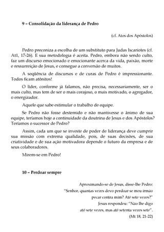 9 – Consolidação da liderança de Pedro

                                                      (cf. Atos dos Apóstolos)


      Pedro preconiza a escolha de um substituto para Judas Iscariotes (cf.
At1, 17-26). E sua metodologia é aceita. Pedro, embora não sendo culto,
faz um discurso emocionado e emocionante acerca da vida, paixão, morte
e ressurreição de Jesus, e consegue a conversão de muitos.
     A seqüência de discursos e de curas de Pedro é impressionante.
Todos ficam atônitos!
      O líder, conforme já falamos, não precisa, necessariamente, ser o
mais culto, mas tem de ser o mais corajoso, o mais motivado, o agregador,
o energizador.
     Aquele que sabe estimular o trabalho de equipe.
     Se Pedro não fosse destemido e não mantivesse o ânimo de sua
equipe, teríamos hoje a continuidade da doutrina de Jesus e dos Apóstolos?
Teríamos o sucessor de Pedro?
       Assim, cada um que se investe de poder de liderança deve cumprir
sua missão com extrema qualidade, pois, de suas decisões, de sua
criatividade e de sua ação motivadora depende o futuro da empresa e de
seus colaboradores.
     Mirem-se em Pedro!



     10 – Perdoar sempre

                                   Aproximando-se de Jesus, disse-lhe Pedro:
                           “Senhor, quantas vezes devo perdoar se meu irmão
                                          pecar contra mim? Até sete vezes?”
                                              Jesus respondeu: “Não lhe digo
                                    até sete vezes, mas até setenta vezes sete”.
                                                                 (Mt 18, 21-22)
 