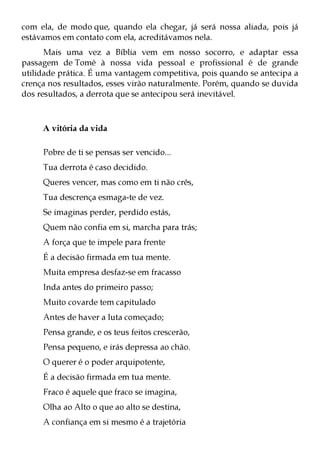 com ela, de modo que, quando ela chegar, já será nossa aliada, pois já
estávamos em contato com ela, acreditávamos nela.
      Mais uma vez a Bíblia vem em nosso socorro, e adaptar essa
passagem de Tomé à nossa vida pessoal e profissional é de grande
utilidade prática. É uma vantagem competitiva, pois quando se antecipa a
crença nos resultados, esses virão naturalmente. Porém, quando se duvida
dos resultados, a derrota que se antecipou será inevitável.



     A vitória da vida

     Pobre de ti se pensas ser vencido...
     Tua derrota é caso decidido.
     Queres vencer, mas como em ti não crês,
     Tua descrença esmaga-te de vez.
     Se imaginas perder, perdido estás,
     Quem não confia em si, marcha para trás;
     A força que te impele para frente
     É a decisão firmada em tua mente.
     Muita empresa desfaz-se em fracasso
     Inda antes do primeiro passo;
     Muito covarde tem capitulado
     Antes de haver a luta começado;
     Pensa grande, e os teus feitos crescerão,
     Pensa pequeno, e irás depressa ao chão.
     O querer é o poder arquipotente,
     É a decisão firmada em tua mente.
     Fraco é aquele que fraco se imagina,
     Olha ao Alto o que ao alto se destina,
     A confiança em si mesmo é a trajetória
 