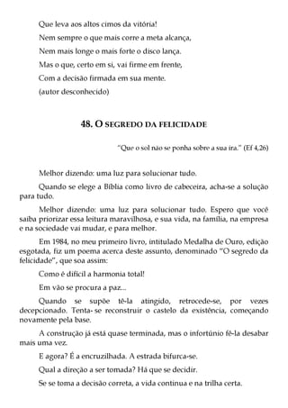 Que leva aos altos cimos da vitória!
     Nem sempre o que mais corre a meta alcança,
     Nem mais longe o mais forte o disco lança.
     Mas o que, certo em si, vai firme em frente,
     Com a decisão firmada em sua mente.
     (autor desconhecido)



                  48. O SEGREDO DA FELICIDADE

                             “Que o sol não se ponha sobre a sua ira.” (Ef 4,26)


     Melhor dizendo: uma luz para solucionar tudo.
      Quando se elege a Bíblia como livro de cabeceira, acha-se a solução
para tudo.
      Melhor dizendo: uma luz para solucionar tudo. Espero que você
saiba priorizar essa leitura maravilhosa, e sua vida, na família, na empresa
e na sociedade vai mudar, e para melhor.
       Em 1984, no meu primeiro livro, intitulado Medalha de Ouro, edição
esgotada, fiz um poema acerca deste assunto, denominado “O segredo da
felicidade”, que soa assim:
     Como é difícil a harmonia total!
     Em vão se procura a paz...
     Quando se supõe tê-la atingido, retrocede-se, por vezes
decepcionado. Tenta- se reconstruir o castelo da existência, começando
novamente pela base.
     A construção já está quase terminada, mas o infortúnio fê-la desabar
mais uma vez.
     E agora? É a encruzilhada. A estrada bifurca-se.
     Qual a direção a ser tomada? Há que se decidir.
     Se se toma a decisão correta, a vida continua e na trilha certa.
 
