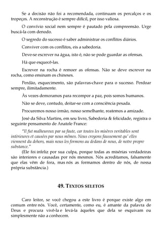 Se a decisão não foi a recomendada, continuam os percalços e os
tropeços. A reconstrução é sempre difícil, por isso valiosa.
     O convívio social nem sempre é pautado pela compreensão. Urge
buscá-la com denodo.
      O segredo do sucesso é saber administrar os conflitos diários.
      Conviver com os conflitos, eis a sabedoria.
      Deve-se escrever na água, isto é, não se pode guardar as ofensas.
      Há que esquecê-las.
     Escrever na rocha é remoer as ofensas. Não se deve escrever na
rocha, como ensinam os chineses.
    Perdão, esquecimento, são palavras-chave para o sucesso. Perdoar
sempre, ilimitadamente.
      Às vezes demoramos para recompor a paz, pois somos humanos.
      Não se deve, contudo, deitar-se com a consciência pesada.
      Procuremos nosso irmão, nosso semelhante, reatemos a amizade.
     José da Silva Martins, em seu livro, Sabedoria & felicidade, registra o
seguinte pensamento de Anatole France:
       “Il fut malheureux par sa faute, car toutes les misères veritables sont
intèrieures et causées par nous mêmes. Nous croyons faussement qu’ elles
viennent du dehors, mais nous les formons au dedans de nous, de notre propre
substance.”
       (Ele foi infeliz por sua culpa, porque todas as misérias verdadeiras
são interiores e causadas por nós mesmos. Nós acreditamos, falsamente
que elas vêm de fora, mas nós as formamos dentro de nós, de nossa
própria substância.)



                          49. TEXTOS SELETOS

     Caro leitor, se você chegou a este livro é porque existe algo em
comum entre nós. Você, certamente, como eu, é amante da palavra de
Deus e procura vivê-la e levá-la àqueles que dela se esquivam ou
simplesmente não a conhecem.
 