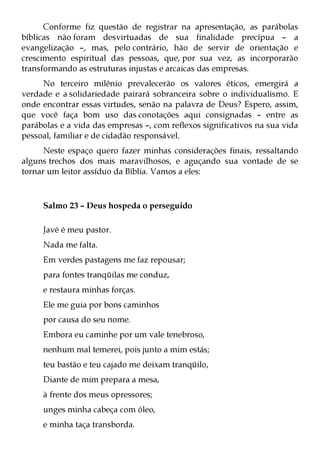 Conforme fiz questão de registrar na apresentação, as parábolas
bíblicas não foram desvirtuadas de sua finalidade precípua – a
evangelização –, mas, pelo contrário, hão de servir de orientação e
crescimento espiritual das pessoas, que, por sua vez, as incorporarão
transformando as estruturas injustas e arcaicas das empresas.
     No terceiro milênio prevalecerão os valores éticos, emergirá a
verdade e a solidariedade pairará sobranceira sobre o individualismo. E
onde encontrar essas virtudes, senão na palavra de Deus? Espero, assim,
que você faça bom uso das conotações aqui consignadas – entre as
parábolas e a vida das empresas –, com reflexos significativos na sua vida
pessoal, familiar e de cidadão responsável.
      Neste espaço quero fazer minhas considerações finais, ressaltando
alguns trechos dos mais maravilhosos, e aguçando sua vontade de se
tornar um leitor assíduo da Bíblia. Vamos a eles:



     Salmo 23 – Deus hospeda o perseguido

     Javé é meu pastor.
     Nada me falta.
     Em verdes pastagens me faz repousar;
     para fontes tranqüilas me conduz,
     e restaura minhas forças.
     Ele me guia por bons caminhos
     por causa do seu nome.
     Embora eu caminhe por um vale tenebroso,
     nenhum mal temerei, pois junto a mim estás;
     teu bastão e teu cajado me deixam tranqüilo,
     Diante de mim prepara a mesa,
     à frente dos meus opressores;
     unges minha cabeça com óleo,
     e minha taça transborda.
 