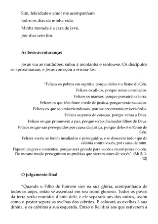 Sim, felicidade e amor me acompanham
     todos os dias da minha vida.
     Minha morada é a casa de Javé,
     por dias sem fim.



     As bem-aventuranças

      Jesus viu as multidões, subiu à montanha e sentou-se. Os discípulos
se aproximaram, e Jesus começou a ensina-los:


                   “Felizes os pobres em espírito, porque deles é o Reino do Céu.
                                      Felizes os aflitos, porque serão consolados.
                                     Felizes os mansos, porque possuirão a terra.
                 Felizes os que têm fome e sede de justiça, porque serão saciados.
            Felizes os que são misericordiosos, porque encontrarão misericórdia.
                               Felizes os puros de coração, porque verão a Deus.
         Felizes os que promovem a paz, porque serão chamados filhos de Deus.
   Felizes os que são perseguidos por causa da justiça, porque deles é o Reino do
                                                                             Céu.
      Felizes vocês, se forem insultados e perseguidos, e se disserem todo tipo de
                                          calúnia contra vocês, por causa de mim.
 Fiquem alegres e contentes, porque será grande para vocês a recompensa no céu.
  Do mesmo modo perseguiram os profetas que vieram antes de vocês”. (Mt 5, 1-
                                                                            12)



     O julgamento final

      “Quando o Filho do homem vier na sua glória, acompanhado de
todos os anjos, então se assentará em seu trono glorioso. Todos os povos
da terra serão reunidos diante dele, e ele separará uns dos outros, assim
como o pastor separa as ovelhas dos cabritos. E colocará as ovelhas à sua
direita, e os cabritos à sua esquerda. Então o Rei dirá aos que estiverem à
 
