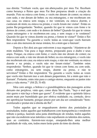sua direita: ‘Venham vocês, que são abençoados por meu Pai. Recebam
como herança o Reino que meu Pai lhes preparou desde a criação do
mundo. Pois eu estava com fome, e vocês me deram de comer; eu estava
com sede, e me deram de beber; eu era estrangeiro, e me receberam em
sua casa; eu estava sem roupa, e me vestiram; eu estava doente, e
cuidaram de mim; eu estava na prisão, e vocês foram me visitar’. Então os
justos lhe perguntarão: ‘Senhor, quando foi que te vimos com fome e te
demos de comer, com sede e te demos de beber? Quando foi que te vimos
como estrangeiro e te recebemos em casa, e sem roupa e te vestimos?
Quando foi que te vimos doente ou preso, e fomos te visitar?’ Então o Rei
lhes responderá: ‘Eu garanto a vocês: todas as vezes que vocês fizeram
isso a um dos menores de meus irmãos, foi a mim que o fizeram’.
      Depois o Rei dirá aos que estiverem à sua esquerda: ‘Afastem-se de
mim malditos. Vão para o fogo eterno, preparado para o diabo e seus
anjos. Porque, eu estava com fome, e vocês não me deram de comer; eu
estava com sede, e não me deram de beber; eu era estrangeiro, e vocês não
me receberam em casa; eu estava sem roupa, e não me vestiram; eu estava
doente e na prisão, e vocês não me foram visitar’. Também estes
responderão: ‘Senhor, quando foi que te vimos com fome, ou com sede,
como estrangeiro, ou sem roupa, doente ou preso, e não te
servimos?’ Então o Rei responderá: ‘Eu garanto a vocês: todas as vezes
que vocês não fizeram isso a um desses pequeninos, foi a mim que não o
fizeram’. Portanto, estes irão para o castigo eterno, enquanto os justos irão
para a vida eterna.’” (Mt 25, 31-45)
     Meu caro amigo, a beleza e a grandiloqüência das passagens acima
deixam- me perplexo, visto que, como dizia São Paulo, “faço o mal que
não quero e não faço o bem que quero”. É evidente que o apóstolo falava
assim mais por humildade que por efetiva realidade; eu, contudo, devo
me aperfeiçoar bastante, porque anseio por um dia ser considerado “bem-
aventurado e postar-me à direita do Rei”.
      Todos aqueles que se enquadrarem dentro dos postulados já
assinalados, todos aqueles que trabalharem com transparência e renderem
tributo à justiça, fazendo uma justa distribuição de rendas, todos aqueles
que não esconderem seus talentos e não sepultarem os talentos dos outros,
mas ao contrário, fizerem-nos vicejar, ensejando-lhes uma melhor
qualidade de vida, sim, todos esses farão parte do time da direita.
 