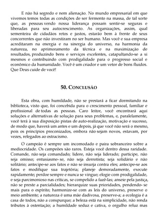 E não há segredo e nem alienação. No mundo empresarial em que
vivemos temos todas as condições de ser fermento na massa, de tal sorte
que, as pessoas vendo nossa liderança possam sentir-se seguras e
liberadas para seu autocrescimento. As organizações, assim, qual
sementeira de cidadãos retos e justos, estarão bem à frente de seus
concorrentes que não investiram no ser humano. Mas você e sua empresa
acreditaram na energia e na sinergia do universo, na harmonia da
natureza, no aprimoramento da técnica e na maximização de
resultados, produzindo bens e serviços excelentes, catapultando-se a si
mesmos e contribuindo com prodigalidade para o progresso social e
econômico da humanidade. Você é um criador e um vetor de bons fluidos.
Que Deus cuide de você!



                            50. CONCLUSÃO

      Esta obra, com humildade, não se prestará a ficar dormitando na
biblioteca, visto que, foi concebida para o crescimento pessoal, familiar e
profissional de todas as pessoas. Caro leitor, você encontrará aqui
soluções e alternativas de solução para seus problemas, e, paralelamente,
você terá à sua disposição pistas de auto-realização, motivação e sucesso,
de modo que, haverá um antes e um depois, já que você não será o mesmo,
pois os princípios preconizados, embora não sejam novos, estavam, por
vezes, relegados ao ostracismo.
       O campeão é sempre um incomodado e paira sobranceiro sobre a
mediocridade. Os campeões são raros. Esteja você dentro dessa raridade.
Comande, não seja comandado; lidere, não seja liderado; participe, não
seja omisso; entusiasme- se, não seja derrotista; seja solidário e não
solitário; antecipe-se aos fatos e não se insurja contra eles; antecipe-se aos
fatos e modifique sua trajetória; planeje demoradamente, execute
rapidamente; perdoe sempre e nunca se vingue; elogie com prodigalidade,
e seja parcimonioso nas críticas, se compelido a fazê-las; anseie pela justiça,
não se preste a parcialidades; hierarquize suas prioridades, pendendo- se
mais para o espírito; harmonize-se com as leis do universo, preserve o
meio ambiente; a natureza é uma mãe dadivosa, preserve-a; a ecologia é a
casa de todos, não a conspurque; a beleza está na simplicidade, não renda
tributos à ostentação; a humildade seduz e cativa, o orgulho reluz mas
 