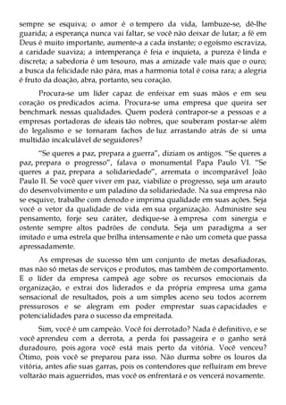sempre se esquiva; o amor é o tempero da vida, lambuze-se, dê-lhe
guarida; a esperança nunca vai faltar, se você não deixar de lutar; a fé em
Deus é muito importante, aumente-a a cada instante; o egoísmo escraviza,
a caridade suaviza; a intemperança é feia e inquieta, a pureza é linda e
discreta; a sabedoria é um tesouro, mas a amizade vale mais que o ouro;
a busca da felicidade não pára, mas a harmonia total é coisa rara; a alegria
é fruto da doação, abra, portanto, seu coração.
      Procura-se um líder capaz de enfeixar em suas mãos e em seu
coração os predicados acima. Procura-se uma empresa que queira ser
benchmark nessas qualidades. Quem poderá contrapor-se a pessoas e a
empresas portadoras de ideais tão nobres, que souberam postar-se além
do legalismo e se tornaram fachos de luz arrastando atrás de si uma
multidão incalculável de seguidores?
      “Se queres a paz, prepara a guerra”, diziam os antigos. “Se queres a
paz, prepara o progresso”, falava o monumental Papa Paulo VI. “Se
queres a paz, prepara a solidariedade”, arremata o incomparável João
Paulo II. Se você quer viver em paz, viabilize o progresso, seja um arauto
do desenvolvimento e um paladino da solidariedade. Na sua empresa não
se esquive, trabalhe com denodo e imprima qualidade em suas ações. Seja
você o vetor da qualidade de vida em sua organização. Administre seu
pensamento, forje seu caráter, dedique-se à empresa com sinergia e
ostente sempre altos padrões de conduta. Seja um paradigma a ser
imitado e uma estrela que brilha intensamente e não um cometa que passa
apressadamente.
     As empresas de sucesso têm um conjunto de metas desafiadoras,
mas não só metas de serviços e produtos, mas também de comportamento.
E o líder da empresa campeã age sobre os recursos emocionais da
organização, e extrai dos liderados e da própria empresa uma gama
sensacional de resultados, pois a um simples aceno seu todos acorrem
pressurosos e se alegram em poder emprestar suas capacidades e
potencialidades para o sucesso da empreitada.
      Sim, você é um campeão. Você foi derrotado? Nada é definitivo, e se
você aprendeu com a derrota, a perda foi passageira e o ganho será
duradouro, pois agora você está mais perto da vitória. Você venceu?
Ótimo, pois você se preparou para isso. Não durma sobre os louros da
vitória, antes afie suas garras, pois os contendores que refluíram em breve
voltarão mais aguerridos, mas você os enfrentará e os vencerá novamente.
 