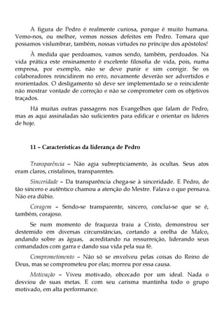 A figura de Pedro é realmente curiosa, porque é muito humana.
Vemo-nos, ou melhor, vemos nossos defeitos em Pedro. Tomara que
possamos vislumbrar, também, nossas virtudes no príncipe dos apóstolos!
      À medida que perdoamos, vamos sendo, também, perdoados. Na
vida prática este ensinamento é excelente filosofia de vida, pois, numa
empresa, por exemplo, não se deve punir e sim corrigir. Se os
colaboradores reincidirem no erro, novamente deverão ser advertidos e
reorientados. O desligamento só deve ser implementado se o reincidente
não mostrar vontade de correção e não se comprometer com os objetivos
traçados.
     Há muitas outras passagens nos Evangelhos que falam de Pedro,
mas as aqui assinaladas são suficientes para edificar e orientar os líderes
de hoje.



     11 – Características da liderança de Pedro

     Transparência – Não agia subrepticiamente, às ocultas. Seus atos
eram claros, cristalinos, transparentes.
      Sinceridade – Da transparência chega-se à sinceridade. E Pedro, de
tão sincero e autêntico chamou a atenção do Mestre. Falava o que pensava.
Não era dúbio.
     Coragem – Sendo-se transparente, sincero, conclui-se que se é,
também, corajoso.
     Se num momento de fraqueza traiu a Cristo, demonstrou ser
destemido em diversas circunstâncias, cortando a orelha de Malco,
andando sobre as águas, acreditando na ressurreição, liderando seus
comandados com garra e dando sua vida pela sua fé.
     Comprometimento – Não só se envolveu pelas coisas do Reino de
Deus, mas se comprometeu por elas; morreu por essa causa.
     Motivação – Viveu motivado, obcecado por um ideal. Nada o
desviou de suas metas. E com seu carisma mantinha todo o grupo
motivado, em alta performance.
 