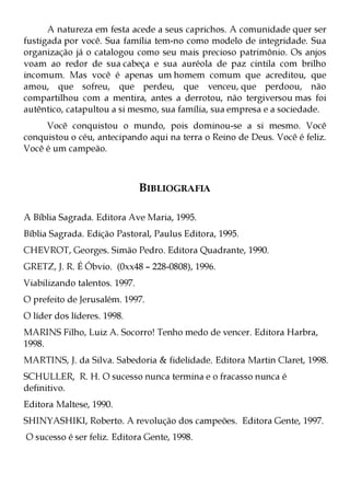 A natureza em festa acede a seus caprichos. A comunidade quer ser
fustigada por você. Sua família tem-no como modelo de integridade. Sua
organização já o catalogou como seu mais precioso patrimônio. Os anjos
voam ao redor de sua cabeça e sua auréola de paz cintila com brilho
incomum. Mas você é apenas um homem comum que acreditou, que
amou, que sofreu, que perdeu, que venceu, que perdoou, não
compartilhou com a mentira, antes a derrotou, não tergiversou mas foi
autêntico, catapultou a si mesmo, sua família, sua empresa e a sociedade.
     Você conquistou o mundo, pois dominou-se a si mesmo. Você
conquistou o céu, antecipando aqui na terra o Reino de Deus. Você é feliz.
Você é um campeão.



                               BIBLIOGRAFIA

A Bíblia Sagrada. Editora Ave Maria, 1995.
Bíblia Sagrada. Edição Pastoral, Paulus Editora, 1995.
CHEVROT, Georges. Simão Pedro. Editora Quadrante, 1990.
GRETZ, J. R. É Óbvio. (0xx48 – 228-0808), 1996.
Viabilizando talentos. 1997.
O prefeito de Jerusalém. 1997.
O líder dos líderes. 1998.
MARINS Filho, Luiz A. Socorro! Tenho medo de vencer. Editora Harbra,
1998.
MARTINS, J. da Silva. Sabedoria & fidelidade. Editora Martin Claret, 1998.
SCHULLER, R. H. O sucesso nunca termina e o fracasso nunca é
definitivo.
Editora Maltese, 1990.
SHINYASHIKI, Roberto. A revolução dos campeões. Editora Gente, 1997.
O sucesso é ser feliz. Editora Gente, 1998.
 