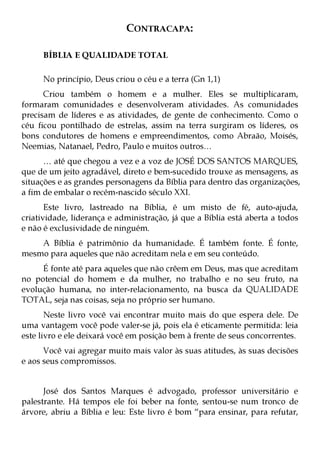 CONTRACAPA:

     BÍBLIA E QUALIDADE TOTAL

     No princípio, Deus criou o céu e a terra (Gn 1,1)
      Criou também o homem e a mulher. Eles se multiplicaram,
formaram comunidades e desenvolveram atividades. As comunidades
precisam de líderes e as atividades, de gente de conhecimento. Como o
céu ficou pontilhado de estrelas, assim na terra surgiram os líderes, os
bons condutores de homens e empreendimentos, como Abraão, Moisés,
Neemias, Natanael, Pedro, Paulo e muitos outros…
      … até que chegou a vez e a voz de JOSÉ DOS SANTOS MARQUES,
que de um jeito agradável, direto e bem-sucedido trouxe as mensagens, as
situações e as grandes personagens da Bíblia para dentro das organizações,
a fim de embalar o recém-nascido século XXI.
       Este livro, lastreado na Bíblia, é um misto de fé, auto-ajuda,
criatividade, liderança e administração, já que a Bíblia está aberta a todos
e não é exclusividade de ninguém.
    A Bíblia é patrimônio da humanidade. É também fonte. É fonte,
mesmo para aqueles que não acreditam nela e em seu conteúdo.
     É fonte até para aqueles que não crêem em Deus, mas que acreditam
no potencial do homem e da mulher, no trabalho e no seu fruto, na
evolução humana, no inter-relacionamento, na busca da QUALIDADE
TOTAL, seja nas coisas, seja no próprio ser humano.
       Neste livro você vai encontrar muito mais do que espera dele. De
uma vantagem você pode valer-se já, pois ela é eticamente permitida: leia
este livro e ele deixará você em posição bem à frente de seus concorrentes.
      Você vai agregar muito mais valor às suas atitudes, às suas decisões
e aos seus compromissos.


      José dos Santos Marques é advogado, professor universitário e
palestrante. Há tempos ele foi beber na fonte, sentou-se num tronco de
árvore, abriu a Bíblia e leu: Este livro é bom “para ensinar, para refutar,
 