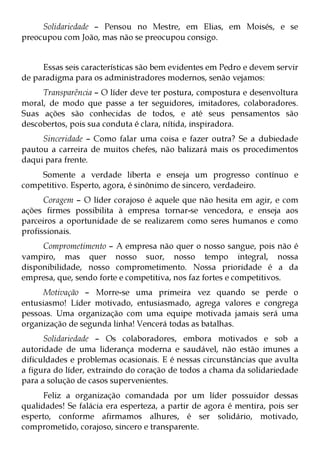 Solidariedade – Pensou no Mestre, em Elias, em Moisés, e se
preocupou com João, mas não se preocupou consigo.


     Essas seis características são bem evidentes em Pedro e devem servir
de paradigma para os administradores modernos, senão vejamos:
     Transparência – O líder deve ter postura, compostura e desenvoltura
moral, de modo que passe a ter seguidores, imitadores, colaboradores.
Suas ações são conhecidas de todos, e até seus pensamentos são
descobertos, pois sua conduta é clara, nítida, inspiradora.
     Sinceridade – Como falar uma coisa e fazer outra? Se a dubiedade
pautou a carreira de muitos chefes, não balizará mais os procedimentos
daqui para frente.
    Somente a verdade liberta e enseja um progresso contínuo e
competitivo. Esperto, agora, é sinônimo de sincero, verdadeiro.
      Coragem – O líder corajoso é aquele que não hesita em agir, e com
ações firmes possibilita à empresa tornar-se vencedora, e enseja aos
parceiros a oportunidade de se realizarem como seres humanos e como
profissionais.
     Comprometimento – A empresa não quer o nosso sangue, pois não é
vampiro, mas quer nosso suor, nosso tempo integral, nossa
disponibilidade, nosso comprometimento. Nossa prioridade é a da
empresa, que, sendo forte e competitiva, nos faz fortes e competitivos.
     Motivação – Morre-se uma primeira vez quando se perde o
entusiasmo! Líder motivado, entusiasmado, agrega valores e congrega
pessoas. Uma organização com uma equipe motivada jamais será uma
organização de segunda linha! Vencerá todas as batalhas.
      Solidariedade – Os colaboradores, embora motivados e sob a
autoridade de uma liderança moderna e saudável, não estão imunes a
dificuldades e problemas ocasionais. E é nessas circunstâncias que avulta
a figura do líder, extraindo do coração de todos a chama da solidariedade
para a solução de casos supervenientes.
      Feliz a organização comandada por um líder possuidor dessas
qualidades! Se falácia era esperteza, a partir de agora é mentira, pois ser
esperto, conforme afirmamos alhures, é ser solidário, motivado,
comprometido, corajoso, sincero e transparente.
 