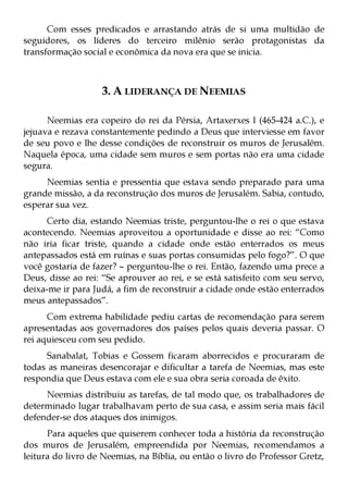 Com esses predicados e arrastando atrás de si uma multidão de
seguidores, os líderes do terceiro milênio serão protagonistas da
transformação social e econômica da nova era que se inicia.



                   3. A LIDERANÇA DE NEEMIAS

      Neemias era copeiro do rei da Pérsia, Artaxerxes I (465-424 a.C.), e
jejuava e rezava constantemente pedindo a Deus que interviesse em favor
de seu povo e lhe desse condições de reconstruir os muros de Jerusalém.
Naquela época, uma cidade sem muros e sem portas não era uma cidade
segura.
     Neemias sentia e pressentia que estava sendo preparado para uma
grande missão, a da reconstrução dos muros de Jerusalém. Sabia, contudo,
esperar sua vez.
      Certo dia, estando Neemias triste, perguntou-lhe o rei o que estava
acontecendo. Neemias aproveitou a oportunidade e disse ao rei: “Como
não iria ficar triste, quando a cidade onde estão enterrados os meus
antepassados está em ruínas e suas portas consumidas pelo fogo?”. O que
você gostaria de fazer? – perguntou-lhe o rei. Então, fazendo uma prece a
Deus, disse ao rei: “Se aprouver ao rei, e se está satisfeito com seu servo,
deixa-me ir para Judá, a fim de reconstruir a cidade onde estão enterrados
meus antepassados”.
      Com extrema habilidade pediu cartas de recomendação para serem
apresentadas aos governadores dos países pelos quais deveria passar. O
rei aquiesceu com seu pedido.
     Sanabalat, Tobias e Gossem ficaram aborrecidos e procuraram de
todas as maneiras desencorajar e dificultar a tarefa de Neemias, mas este
respondia que Deus estava com ele e sua obra seria coroada de êxito.
     Neemias distribuiu as tarefas, de tal modo que, os trabalhadores de
determinado lugar trabalhavam perto de sua casa, e assim seria mais fácil
defender-se dos ataques dos inimigos.
      Para aqueles que quiserem conhecer toda a história da reconstrução
dos muros de Jerusalém, empreendida por Neemias, recomendamos a
leitura do livro de Neemias, na Bíblia, ou então o livro do Professor Gretz,
 