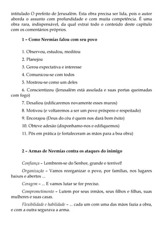 intitulado O prefeito de Jerusalém. Esta obra precisa ser lida, pois o autor
aborda o assunto com profundidade e com muita competência. É uma
obra rara, indispensável, da qual extraí todo o conteúdo deste capítulo
com os comentários próprios.

     1 – Como Neemias falou com seu povo

     1. Observou, estudou, meditou
     2. Planejou
     3. Gerou expectativa e interesse
     4. Comunicou-se com todos
     5. Mostrou-se como um deles
     6. Conscientizou (Jerusalém está assolada e suas portas queimadas
com fogo)
     7. Desafiou (edificaremos novamente esses muros)
     8. Motivou (e voltaremos a ser um povo próspero e respeitado)
     9. Encorajou (Deus do céu é quem nos dará bom êxito)
     10. Obteve adesão (disponhamo-nos e edifiquemos)
     11. Pôs em prática (e fortaleceram as mãos para a boa obra)



     2 – Armas de Neemias contra os ataques do inimigo

     Confiança – Lembrem-se do Senhor, grande e terrível!
     Organização – Vamos reorganizar o povo, por famílias, nos lugares
baixos e abertos ...
     Coragem – ... E vamos lutar se for preciso.
    Comprometimento – Lutem por seus irmãos, seus filhos e filhas, suas
mulheres e suas casas.
     Flexibilidade e habilidade – ... cada um com uma das mãos fazia a obra,
e com a outra segurava a arma.
 