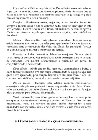 Conscientizar – Este termo, criado por Paulo Freire, é realmente forte.
Agir com tal intensidade e com tamanha profundidade, de modo que se
possa colocar na consciência dos colaboradores tudo o que se quer, para o
bem da organização e deles próprios.
      Desafiar – Estabelecer metas, objetivos, é um desafio. Se se faz
sempre a mesma coisa e não se aprende nada, pode-se dizer que se está
sem desafios. E estes devem ser difíceis, estimulantes, porém, atingíveis.
Chefe competente é aquele que, junto com a equipe, sabe estabelecer
desafios!
     Motivar – Ora, se o líder sabe planejar, estabelecer desafios, saberá,
evidentemente, motivar os liderados para que mantenham o entusiasmo
necessário para a consecução dos objetivos. Umas das principais funções
do administrador é manter a motivação da equipe.
      Encorajar – Líder destemido, liderados corajosos! Se o chefe é
pusilânime, os colaboradores sê-lo-ão, também. Anarquia é fruto de falta
de comando. Um plantel desencorajado é sinônimo de perda de
competitividade e de mercado.
      Obter adesão – Ainda que se diga que toda unanimidade é burra, o
líder do terceiro milênio terá que exigir unanimidade da equipe, o que não
quer dizer igualdade, pois sempre haverá um elo mais fraco. Cada um
com sua potencialidade, mas todos colimando o mesmo objetivo.
       Pôr em prática – Planejar, obter adesão, motivar, comunicar-se,
encorajar e não pôr em prática é o mesmo que saber e não fazer. Quem
sabe faz acontecer, portanto, devese colocar em prática o que se planejou,
aliás, planeja-se para executar em seguida.
      Você, certamente, caro leitor, gostaria de trabalhar numa empresa
em que os líderes tivessem esses predicados de Neemias! Procure essa
organização, pois, no terceiro milênio, chefes desvestidos dessas
qualidades não lograrão êxito, e empresas avessas a essas transformações
não obterão sucesso.



       4. O BOM SAMARITANO E A QUALIDADE HUMANA

                       Um homem descia de Jerusalém a Jericó, e caiu nas mãos
 