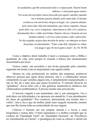 de assaltantes, que lhe arrancaram tudo e o espancaram. Depois foram
                                            embora, e o deixaram quase morto.
           Por acaso um sacerdote estava descendo por aquele caminho: quando
                       viu o homem, passou adiante, pelo outro lado. O mesmo
               aconteceu com um levita: chegou ao lugar, viu, e passou adiante,
              pelo outro lado. Mas um samaritano, que estava viajando, chegou
           perto dele, viu, e teve compaixão. Aproximou-se dele e fez curativos,
          derramando óleo e vinho nas feridas. Depois colocou o homem em seu
                     próprio animal, e o levou a uma pensão, onde cuidou dele.
           No dia seguinte, pegou duas moedas de prata, e as entregou ao dono
               da pensão, recomendando: “Tome conta dele. Quando eu voltar,
                          vou pagar o que ele tiver gasto a mais”. (Lc 10, 30-35)


      Como o objetivo deste trabalho é fazer a conotação entre a Bíblia e
qualidade de vida, nem sempre se ressalta a beleza dos ensinamentos
transmitidos por Jesus.
     Vemos, então, um sacerdote e um levita passando pelo caminho,
seguindo em frente e não se importando com aquele infeliz.
     Mesmo na vida profissional, no âmbito das empresas, podem-se
observar pessoas que agem dessa maneira, isto é, o colaborador menos
competente ou que cometeu algum erro, é simplesmente marginalizado, e
não se lhe dá a mão para que possa levantar-se. É cômodo deixá-lo na
“geladeira”: fica-se bem com a alta gerência mantendo-se distância dos
colaboradores problemáticos. É preciso mudar esse preconceito.
      O terceiro viajante é um samaritano, isto é, um estrangeiro. Viu o
indivíduo em dificuldades e se apressou em atendê-lo. E seu atendimento
foi cheio de qualidade! “Fez curativos, derramando nas feridas óleo e
vinho”, isto é, fez o que de melhor pôde fazer naquele momento, mesmo
que isso lhe fizesse falta na continuidade de sua viagem.
     Colocou o homem em seu próprio animal e o levou a uma
hospedaria e tratou dele. O bom samaritano é o melhor exemplo que se
conhece de “Qualidade Total”, de “Qualidade Humana”, de “Excelência
no Atendimento ao Cliente”, e paradigma de como se colocar o cliente em
 