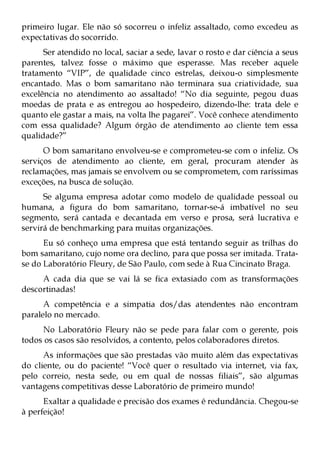 primeiro lugar. Ele não só socorreu o infeliz assaltado, como excedeu as
expectativas do socorrido.
      Ser atendido no local, saciar a sede, lavar o rosto e dar ciência a seus
parentes, talvez fosse o máximo que esperasse. Mas receber aquele
tratamento “VIP”, de qualidade cinco estrelas, deixou-o simplesmente
encantado. Mas o bom samaritano não terminara sua criatividade, sua
excelência no atendimento ao assaltado! “No dia seguinte, pegou duas
moedas de prata e as entregou ao hospedeiro, dizendo-lhe: trata dele e
quanto ele gastar a mais, na volta lhe pagarei”. Você conhece atendimento
com essa qualidade? Algum órgão de atendimento ao cliente tem essa
qualidade?”
      O bom samaritano envolveu-se e comprometeu-se com o infeliz. Os
serviços de atendimento ao cliente, em geral, procuram atender às
reclamações, mas jamais se envolvem ou se comprometem, com raríssimas
exceções, na busca de solução.
      Se alguma empresa adotar como modelo de qualidade pessoal ou
humana, a figura do bom samaritano, tornar-se-á imbatível no seu
segmento, será cantada e decantada em verso e prosa, será lucrativa e
servirá de benchmarking para muitas organizações.
      Eu só conheço uma empresa que está tentando seguir as trilhas do
bom samaritano, cujo nome ora declino, para que possa ser imitada. Trata-
se do Laboratório Fleury, de São Paulo, com sede à Rua Cincinato Braga.
     A cada dia que se vai lá se fica extasiado com as transformações
descortinadas!
      A competência e a simpatia dos/das atendentes não encontram
paralelo no mercado.
     No Laboratório Fleury não se pede para falar com o gerente, pois
todos os casos são resolvidos, a contento, pelos colaboradores diretos.
      As informações que são prestadas vão muito além das expectativas
do cliente, ou do paciente! “Você quer o resultado via internet, via fax,
pelo correio, nesta sede, ou em qual de nossas filiais”, são algumas
vantagens competitivas desse Laboratório de primeiro mundo!
      Exaltar a qualidade e precisão dos exames é redundância. Chegou-se
à perfeição!
 