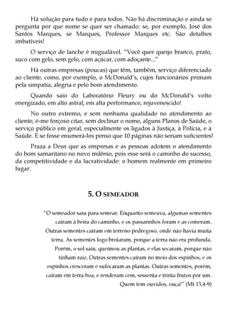 Há solução para tudo e para todos. Não há discriminação e ainda se
pergunta por que nome se quer ser chamado: se, por exemplo, José dos
Santos Marques, se Marques, Professor Marques etc. São detalhes
imbatíveis!
      O serviço de lanche é inigualável. “Você quer queijo branco, prato,
suco com gelo, sem gelo, com açúcar, com adoçante...”
      Há outras empresas (poucas) que têm, também, serviço diferenciado
ao cliente, como, por exemplo, o McDonald’s, cujos funcionários primam
pela simpatia, alegria e pelo bom atendimento.
     Quando saio do Laboratório Fleury ou do McDonald’s volto
energizado, em alto astral, em alta performance, rejuvenescido!
      No outro extremo, e sem nenhuma qualidade no atendimento ao
cliente, é-me forçoso citar, sem declinar o nome, alguns Planos de Saúde, o
serviço público em geral, especialmente os ligados à Justiça, à Polícia, e à
Saúde. E se fosse enumerá-los penso que 10 páginas não seriam suficientes!
      Praza a Deus que as empresas e as pessoas adotem o atendimento
do bom samaritano no novo milênio, pois esse será o caminho do sucesso,
da competitividade e da lucratividade: o homem realmente em primeiro
lugar.



                            5. O SEMEADOR

          “O semeador saiu para semear. Enquanto semeava, algumas sementes
               caíram à beira do caminho, e os passarinhos foram e as comeram.
           Outras sementes caíram em terreno pedregoso, onde não havia muita
             terra. As sementes logo brotaram, porque a terra não era profunda.
               Porém, o sol saiu, queimou as plantas, e elas secaram, porque não
                tinham raiz. Outras sementes caíram no meio dos espinhos, e os
            espinhos cresceram e sufocaram as plantas. Outras sementes, porém,
           caíram em terra boa, e renderam cem, sessenta e trinta frutos por um.
                                          Quem tem ouvidos, ouça!” (Mt 13,4-9)
 