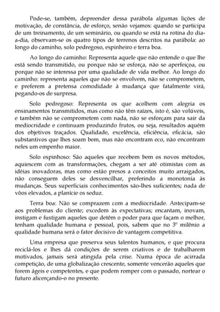 Pode-se, também, depreender dessa parábola algumas lições de
motivação, de constância, de esforço, senão vejamos: quando se participa
de um treinamento, de um seminário, ou quando se está na rotina do dia-
a-dia, observam-se os quatro tipos de terrenos descritos na parábola: ao
longo do caminho, solo pedregoso, espinheiro e terra boa.
      Ao longo do caminho: Representa aquele que não entende o que lhe
está sendo transmitido, ou porque não se esforça, não se aperfeiçoa, ou
porque não se interessa por uma qualidade de vida melhor. Ao longo do
caminho: representa aqueles que não se envolvem, não se comprometem,
e preferem a pretensa comodidade à mudança que fatalmente virá,
pegando-os de surpresa.
      Solo pedregoso: Representa os que acolhem com alegria os
ensinamentos transmitidos, mas como não têm raízes, isto é, são volúveis,
e também não se comprometem com nada, não se esforçam para sair da
mediocridade e continuam produzindo frutos, ou seja, resultados aquém
dos objetivos traçados. Qualidade, excelência, eficiência, eficácia, são
substantivos que lhes soam bem, mas não encontram eco, não encontram
neles um empenho maior.
      Solo espinhoso: São aqueles que recebem bem os novos métodos,
aquiescem com as transformações, chegam a ser até otimistas com as
idéias inovadoras, mas como estão presos a conceitos muito arraigados,
não conseguem deles se desvencilhar, preferindo a monotonia às
mudanças. Seus superficiais conhecimentos são-lhes suficientes; nada de
vôos elevados, a planície os seduz.
      Terra boa: Não se comprazem com a mediocridade. Antecipam-se
aos problemas do cliente; excedem às expectativas; encantam, inovam,
instigam e fustigam aqueles que detêm o poder para que façam o melhor,
tenham qualidade humana e pessoal, pois, sabem que no 3º milênio a
qualidade humana será o fator decisivo de vantagem competitiva.
      Uma empresa que preserva seus talentos humanos, e que procura
reciclá-los e lhes dá condições de serem criativos e de trabalharem
motivados, jamais será atingida pela crise. Numa época de acirrada
competição, de uma globalização crescente, somente vencerão aqueles que
forem ágeis e competentes, e que podem romper com o passado, nortear o
futuro alicerçando-o no presente.
 