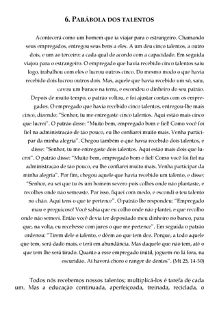 6. PARÁBOLA DOS TALENTOS

        Acontecerá como um homem que ia viajar para o estrangeiro. Chamando
    seus empregados, entregou seus bens a eles. A um deu cinco talentos, a outro
     dois, e um ao terceiro: a cada qual de acordo com a capacidade. Em seguida
   viajou para o estrangeiro. O empregado que havia recebido cinco talentos saiu
     logo, trabalhou com eles e lucrou outros cinco. Do mesmo modo o que havia
    recebido dois lucrou outros dois. Mas, aquele que havia recebido um só, saiu,
                 cavou um buraco na terra, e escondeu o dinheiro do seu patrão.
      Depois de muito tempo, o patrão voltou, e foi ajustar contas com os empre-
       gados. O empregado que havia recebido cinco talentos, entregou-lhe mais
  cinco, dizendo: “Senhor, tu me entregaste cinco talentos. Aqui estão mais cinco
   que lucrei”. O patrão disse: “Muito bem, empregado bom e fiel! Como você foi
   fiel na administração de tão pouco, eu lhe confiarei muito mais. Venha partici-
     par da minha alegria”. Chegou também o que havia recebido dois talentos, e
      disse: “Senhor, tu me entregaste dois talentos. Aqui estão mais dois que lu-
  crei”. O patrão disse: “Muito bem, empregado bom e fiel! Como você foi fiel na
    administração de tão pouco, eu lhe confiarei muito mais. Venha participar da
   minha alegria”. Por fim, chegou aquele que havia recebido um talento, e disse:
    “Senhor, eu sei que tu és um homem severo pois colhes onde não plantaste, e
   recolhes onde não semeaste. Por isso, fiquei com medo, e escondi o teu talento
     no chão. Aqui tens o que te pertence”. O patrão lhe respondeu: “Empregado
      mau e preguiçoso! Você sabia que eu colho onde não plantei, e que recolho
  onde não semeei. Então você devia ter depositado meu dinheiro no banco, para
   que, na volta, eu recebesse com juros o que me pertence”. Em seguida o patrão
   ordenou: “Tirem dele o talento, e dêem ao que tem dez. Porque, a todo aquele
  que tem, será dado mais, e terá em abundância. Mas daquele que não tem, até o
   que tem lhe será tirado. Quanto a esse empregado inútil, joguem-no lá fora, na
                   escuridão. Aí haverá choro e ranger de dentes”. (Mt 25, 14-30)


    Todos nós recebemos nossos talentos; multiplicá-los é tarefa de cada
um. Mas a educação continuada, aperfeiçoada, treinada, reciclada, o
 