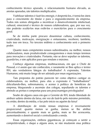 conhecimento técnico apurado, o relacionamento humano elevado, as
arestas aparadas, são talentos multiplicados.
       Viabilizar talentos é fazê-los emergir, é despertá-los, é torná-los úteis
para o crescimento do titular e para o engrandecimento da empresa.
Todos nós somos obrigados a incentivar o desenvolvimento intelectual,
cultural, emocional e técnico de nossos colaboradores, que, por sua vez,
não poderão ocultá-los mas exibi-los e exercitá-los para o crescimento
geral.
       Se de minha parte procuro disseminar cultura, conhecimento,
criatividade, motivação, energização e entusiasmo, receberei, também,
tudo isso em troca. No terceiro milênio o conhecimento será o primeiro
poder.
      Quanto mais competentes nossos subordinados, ou melhor, nossos
colaboradores, mais produtividade conseguiremos e mais tempo teremos
para inovações e criatividades. Portanto, não se deve sepultar os talentos,
guardá-los, e sim aplicálos para que rendam o máximo.
     Conheço algumas empresas, multinacionais, em que o Chefe de
Pessoal, e é assim que são conhecidos, e raramente se lhes aplica o termo
RH, são verdadeiros látegos do trabalhador! A expressão, Talentos
Humanos, está muito longe de ser adotada por essas organizações.
      Tais prepostos do patrão parecem ter como objetivo castigar os
colaboradores, ou melhor, para eles a expressão é “trabalhadores”
dificultando-lhes, sobremaneira, o acesso à política de benefícios da
empresa, bloqueando a ascensão dos colegas, sepultando os talentos e
abrindo as portas e comportas para uns poucosamigos privilegiados!
      Soube de alguns casos em que o Gerente de RH, tendo liberdade de
atribuir salário dentro da faixa, em vez de fazê-lo pelo máximo permitido,
ou então, dentro da média, o faz pelo início ou aquém da faixa!
     A distribuição de renda nessas empresas é inversamente
proporcional: quanto menos se ganha, menos se lhe atribui
percentualmente; e quanto mais se ganha, mais se lhe acrescenta,
aumentando o desnível social e centralizando a renda.
    Essas organizações, embora gigantescas, já começam a sentir a
competitividade, e daqui a alguns anos, se não mudarem essa política
 