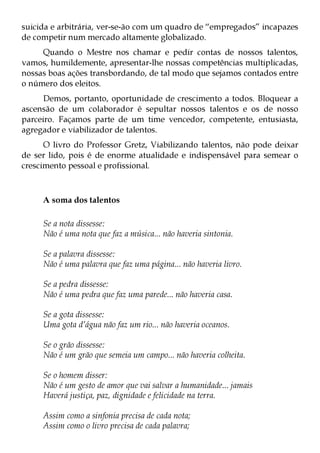 suicida e arbitrária, ver-se-ão com um quadro de “empregados” incapazes
de competir num mercado altamente globalizado.
     Quando o Mestre nos chamar e pedir contas de nossos talentos,
vamos, humildemente, apresentar-lhe nossas competências multiplicadas,
nossas boas ações transbordando, de tal modo que sejamos contados entre
o número dos eleitos.
      Demos, portanto, oportunidade de crescimento a todos. Bloquear a
ascensão de um colaborador é sepultar nossos talentos e os de nosso
parceiro. Façamos parte de um time vencedor, competente, entusiasta,
agregador e viabilizador de talentos.
      O livro do Professor Gretz, Viabilizando talentos, não pode deixar
de ser lido, pois é de enorme atualidade e indispensável para semear o
crescimento pessoal e profissional.



     A soma dos talentos

     Se a nota dissesse:
     Não é uma nota que faz a música... não haveria sintonia.

     Se a palavra dissesse:
     Não é uma palavra que faz uma página... não haveria livro.

     Se a pedra dissesse:
     Não é uma pedra que faz uma parede... não haveria casa.

     Se a gota dissesse:
     Uma gota d’água não faz um rio... não haveria oceanos.

     Se o grão dissesse:
     Não é um grão que semeia um campo... não haveria colheita.

     Se o homem disser:
     Não é um gesto de amor que vai salvar a humanidade... jamais
     Haverá justiça, paz, dignidade e felicidade na terra.

     Assim como a sinfonia precisa de cada nota;
     Assim como o livro precisa de cada palavra;
 