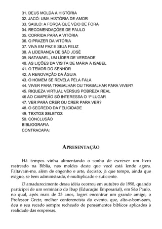 31. DEUS MOLDA A HISTÓRIA
     32. JACÓ: UMA HISTÓRIA DE AMOR
     33. SAULO: A FORÇA QUE VEIO DE FORA
     34. RECOMENDAÇÕES DE PAULO
     35. CORRIDA PARA A VITÓRIA
     36. O PRAZER DA VITÓRIA
     37. VIVA EM PAZ E SEJA FELIZ
     38. A LIDERANÇA DE SÃO JOSÉ
     39. NATANAEL, UM LÍDER DE VERDADE
     40. AS LIÇÕES DA VISITA DE MARIA A ISABEL
     41. O TEMOR DO SENHOR
     42. A RENOVAÇÃO DA ÁGUIA
     43. O HOMEM SE REVELA PELA FALA
     44. VIVER PARA TRABALHAR OU TRABALHAR PARA VIVER?
     45. RIQUEZA VIRTUAL VERSUS POBREZA REAL
     46 AO CAMPEÃO SÓ INTERESSA O 1º LUGAR
     47. VER PARA CRER OU CRER PARA VER?
     48. O SEGREDO DA FELICIDADE
     49. TEXTOS SELETOS
     50. CONCLUSÃO
     BIBLIOGRAFIA
     CONTRACAPA:



                          APRESENTAÇÃO

      Há tempos vinha alimentando o sonho de escrever um livro
rastreado na Bíblia, nos moldes deste que você está lendo agora.
Faltavam-me, além de engenho e arte, decisão, já que tempo, ainda que
exíguo, se bem administrado, é multiplicado e suficiente.
      O amadurecimento dessa idéia ocorreu em outubro de 1998, quando
participei de um seminário do Ibap (Educação Empesarial), em São Paulo,
no qual, após mais de 25 anos, logrei encontrar um grande amigo, o
Professor Gretz, melhor conferencista do evento, que, alto-e-bom-som,
deu o seu recado sempre recheado de pensamentos bíblicos aplicados à
realidade das empresas.
 