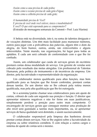 Assim como a casa precisa de cada pedra;
     Assim como o oceano precisa de cada gota d’água;
     Assim como a colheita precisa de cada grão;

     A humanidade precisa de Você!
     E precisa de você onde você estiver, único e insubstituível!
     E você? O que está esperando para se comprometer?
     (Extraído de mensagens semanais da Commit – Prof. Luiz Marins)


      A beleza está na diversidade, isto é, na soma de talentos desiguais e
de vocações distintas. Uns têm mais facilidade para manusear números,
outros para jogar com a polivalência das palavras, alguns têm o dom da
alegria, do bom humor, outros, ainda, são extrovertidos e alguns
introvertidos. Neste mundo, nas organizações, há lugar para todas as
aptidões. E cada um será cobrado de conformidade com o que lhe foi
confiado.
      Assim, um colaborador que cuida de serviços gerais de escritório
prestará contas dessa modalidade de serviço. Um gerente de vendas será
cobrado pelo resultado das metas atingidas. Um profissional de Talentos
Humanos, pela política de treinamento e de incentivos da empresa. Um
diretor, pela lucratividade e representatividade da organização.
      Um colaborador menos qualificado para altas funções, mas bem
qualificado para as funções que lhe foram conferidas, prestará contas
dessas tarefas. De um diretor não se lhe cobrará pela rotina menos
qualificada, mas pela alta qualificação que lhe foi outorgada.
      Se o acionista/patrão chamar seus colaboradores para um ajuste de
contas, cobrará de cada um segundo sua posição e função. O diretor que
apresentar números negativos e não for firme em suas justificativas,
simplesmente perderá a posição para outro mais competente. O
encarregado de serviços gerais que conseguir mostrar uma produção de
alto nível será guindado a tarefas mais importantes, ou, se apresentar
serviços de baixa qualidade será demitido, e assim sucessivamente.
      O colaborador responsável pela limpeza dos banheiros deverá
prestar contas desses serviços. Não se lhe argüirá sobre a lucratividade da
empresa ou sobre relatórios contábeis. E com relação a outros cargos o
sistema de ajuste de contas será o mesmo.
 