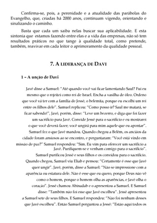 Confirma-se, pois, a perenidade e a atualidade das parábolas do
Evangelho, que, criadas há 2000 anos, continuam vigendo, orientando e
sinalizando o caminho.
      Basta que cada um saiba nelas buscar sua aplicabilidade. E esta
sintonia que estamos fazendo entre elas e a vida das empresas, não só tem
resultados práticos no que tange à qualidade total, como pretende,
também, reavivar em cada leitor o aprimoramento da qualidade pessoal.



                       7. A LIDERANÇA DE DAVI

     1 – A unção de Davi

        Javé disse a Samuel: “Até quando você vai ficar lamentando Saul? Fui eu
        mesmo que o rejeitei como rei de Israel. Encha a vasilha de óleo. Ordeno
      que você vá ter com a família de Jessé, o belemita, porque eu escolhi um rei
      entre os filhos dele”. Samuel replicou: “Como posso ir? Saul me matará, se
       ficar sabendo!”, Javé, porém, disse: “Leve um bezerro, e diga que foi fazer
            um sacrifício para Javé. Convide Jessé para o sacrifício e eu mostrarei
         o que você deverá fazer; você ungirá para mim aquele que eu apontar”.
          Samuel fez o que Javé mandou. Quando chegou a Belém, os anciãos da
      cidade foram ansiosos ao se encontro, e perguntaram: “Você está vindo em
  missão de paz?” Samuel respondeu: “Sim. Eu vim para oferecer um sacrifício a
                      Javé. Purifiquem-se e venham comigo para o sacrifício”.
              Samuel purificou Jessé e seus filhos e os convidou para o sacrifício.
        Quando chegou, Samuel viu Eliab e pensou: “Certamente é esse que Javé
            quer ungir”. Javé, porém, disse a Samuel: “Não se impressione com a
        aparência ou estatura dele. Não é esse que eu quero, porque Deus não vê
              como o homem, porque o homem olha as aparências, e Javé olha o
           coração”. Jessé chamou Abinadab e o apresentou a Samuel. E Samuel
               disse: “Também não foi esse que Javé escolheu”. Jessé apresentou
      a Samuel sete de seus filhos. E Samuel respondeu: “Não foi nenhum desses
       que Javé escolheu”. Então Samuel perguntou a Jessé: “Estão aqui todos os
 