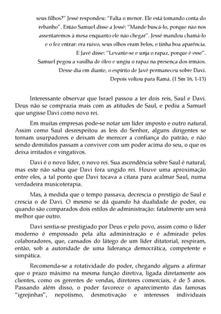 seus filhos?” Jessé respondeu: “Falta o menor. Ele está tomando conta do
         rebanho”. Então Samuel disse a Jessé: “Mande buscá-lo, porque não nos
         assentaremos à mesa enquanto ele não chegar”. Jessé mandou chamá-lo
            e o fez entrar: era ruivo, seus olhos eram belos, e tinha boa aparência.
                         E Javé disse: “Levante-se e unja o rapaz, porque é esse”.
         Samuel pegou a vasilha de óleo e ungiu o rapaz na presença dos irmãos.
                  Desse dia em diante, o espírito de Javé permaneceu sobre Davi.
                                         Depois voltou para Ramá. (1 Sm 16, 1-13)


     Interessante observar que Israel passou a ter dois reis, Saul e Davi.
Deus não se comprazia mais com as atitudes de Saul, e pediu a Samuel
que ungisse Davi como novo rei.
      Em muitas empresas pode-se notar um líder imposto e outro natural.
Assim como Saul desrespeitou as leis do Senhor, alguns dirigentes se
tornam usurpadores e deixam de merecer a confiança do patrão, e não
sendo demitidos passam a conviver com um poder acima do seu, o que os
deixa irritados e vingativos.
      Davi é o novo líder, o novo rei. Sua ascendência sobre Saul é natural,
mas este não sabia que Davi fora ungido rei. Houve uma aproximação
entre eles, a tal ponto que Davi tocava a cítara para acalmar Saul, numa
verdadeira musicoterapia.
      Mas, à medida que o tempo passava, decrescia o prestígio de Saul e
crescia o de Davi. O mesmo se dá quando há dualidade de poder, ou
quando são comparados dois estilos de administração: fatalmente um será
melhor que outro.
      Davi sentia-se prestigiado por Deus e pelo povo, assim como o líder
moderno é empossado pela alta administração e é admirado pelos
colaboradores, que, cansados do látego de um líder ditatorial, respiram,
então, sob a autoridade de uma liderança democrática, competente e
simpática.
      Recomenda-se a rotatividade do poder, chegando alguns a afirmar
que o prazo máximo na mesma função diretiva, ligada diretamente aos
clientes, como os gerentes de vendas, diretores comerciais, é de 5 anos.
Passando além disso, o poder favorece o aparecimento das famosas
“igrejinhas”, nepotismo, desmotivação e interesses individuais
 