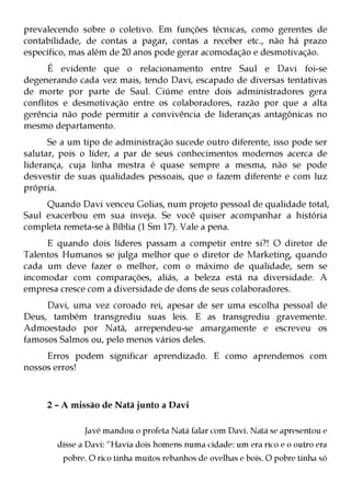 prevalecendo sobre o coletivo. Em funções técnicas, como gerentes de
contabilidade, de contas a pagar, contas a receber etc., não há prazo
específico, mas além de 20 anos pode gerar acomodação e desmotivação.
      É evidente que o relacionamento entre Saul e Davi foi-se
degenerando cada vez mais, tendo Davi, escapado de diversas tentativas
de morte por parte de Saul. Ciúme entre dois administradores gera
conflitos e desmotivação entre os colaboradores, razão por que a alta
gerência não pode permitir a convivência de lideranças antagônicas no
mesmo departamento.
      Se a um tipo de administração sucede outro diferente, isso pode ser
salutar, pois o líder, a par de seus conhecimentos modernos acerca de
liderança, cuja linha mestra é quase sempre a mesma, não se pode
desvestir de suas qualidades pessoais, que o fazem diferente e com luz
própria.
     Quando Davi venceu Golias, num projeto pessoal de qualidade total,
Saul exacerbou em sua inveja. Se você quiser acompanhar a história
completa remeta-se à Bíblia (1 Sm 17). Vale a pena.
     E quando dois líderes passam a competir entre si?! O diretor de
Talentos Humanos se julga melhor que o diretor de Marketing, quando
cada um deve fazer o melhor, com o máximo de qualidade, sem se
incomodar com comparações, aliás, a beleza está na diversidade. A
empresa cresce com a diversidade de dons de seus colaboradores.
     Davi, uma vez coroado rei, apesar de ser uma escolha pessoal de
Deus, também transgrediu suas leis. E as transgrediu gravemente.
Admoestado por Natã, arrependeu-se amargamente e escreveu os
famosos Salmos ou, pelo menos vários deles.
     Erros podem significar aprendizado. E como aprendemos com
nossos erros!



     2 – A missão de Natã junto a Davi

               Javé mandou o profeta Natã falar com Davi. Natã se apresentou e
        disse a Davi: “Havia dois homens numa cidade: um era rico e o outro era
         pobre. O rico tinha muitos rebanhos de ovelhas e bois. O pobre tinha só
 