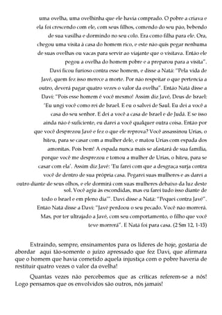 uma ovelha, uma ovelhinha que ele havia comprado. O pobre a criava e
        ela foi crescendo com ele, com seus filhos, comendo do seu pão, bebendo
             de sua vasilha e dormindo no seu colo. Era como filha para ele. Ora,
        chegou uma visita à casa do homem rico, e este não quis pegar nenhuma
         de suas ovelhas ou vacas para servir ao viajante que o visitava. Então ele
                    pegou a ovelha do homem pobre e a preparou para a visita”.
              Davi ficou furioso contra esse homem, e disse a Natã: “Pela vida de
          Javé, quem fez isso merece a morte. Por não respeitar o que pertencia a
         outro, deverá pagar quatro vezes o valor da ovelha”. Então Natã disse a
          Davi: “Pois esse homem é você mesmo! Assim diz Javé, Deus de Israel:
           ‘Eu ungi você como rei de Israel. E eu o salvei de Saul. Eu dei a você a
              casa do seu senhor. E dei a você a casa de Israel e de Judá. E se isso
           ainda não é suficiente, eu darei a você qualquer outra coisa. Então por
       que você desprezou Javé e fez o que ele reprova? Você assassinou Urias, o
           hiteu, para se casar com a mulher dele, e matou Urias com espada dos
             amonitas. Pois bem! A espada nunca mais se afastará de sua família,
          porque você me desprezou e tomou a mulher de Urias, o hiteu, para se
         casar com ela’. Assim diz Javé: ‘Eu farei com que a desgraça surja contra
           você de dentro de sua própria casa. Pegarei suas mulheres e as darei a
outro diante de seus olhos, e ele dormirá com suas mulheres debaixo da luz deste
                    sol. Você agiu às escondidas, mas eu farei tudo isso diante de
          todo o Israel e em pleno dia’”. Davi disse a Natã: “Pequei contra Javé”.
        Então Natã disse a Davi: “Javé perdoou o seu pecado. Você não morrerá.
          Mas, por ter ultrajado a Javé, com seu comportamento, o filho que você
                               teve morrerá”. E Natã foi para casa. (2 Sm 12, 1-15)


       Extraindo, sempre, ensinamentos para os líderes de hoje, gostaria de
abordar aqui tão-somente o juízo apressado que fez Davi, que afirmara
que o homem que havia cometido aquela injustiça com o pobre haveria de
restituir quatro vezes o valor da ovelha!
     Quantas vezes não percebemos que as críticas referem-se a nós!
Logo pensamos que os envolvidos são outros, nós jamais!
 