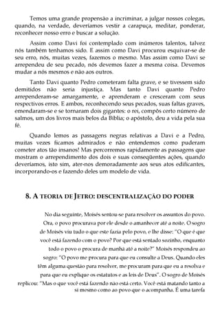 Temos uma grande propensão a incriminar, a julgar nossos colegas,
quando, na verdade, deveríamos vestir a carapuça, meditar, ponderar,
reconhecer nosso erro e buscar a solução.
      Assim como Davi foi contemplado com inúmeros talentos, talvez
nós também tenhamos sido. E assim como Davi procurou esquivar-se de
seu erro, nós, muitas vezes, fazemos o mesmo. Mas assim como Davi se
arrependeu de seu pecado, nós devemos fazer a mesma coisa. Devemos
mudar a nós mesmos e não aos outros.
     Tanto Davi quanto Pedro cometeram falta grave, e se tivessem sido
demitidos não seria injustiça. Mas tanto Davi quanto Pedro
arrependeram-se amargamente, e aprenderam e cresceram com seus
respectivos erros. E ambos, reconhecendo seus pecados, suas faltas graves,
emendaram-se e se tornaram dois gigantes: o rei, compôs certo número de
salmos, um dos livros mais belos da Bíblia; o apóstolo, deu a vida pela sua
fé.
      Quando lemos as passagens negras relativas a Davi e a Pedro,
muitas vezes ficamos admirados e não entendemos como puderam
cometer atos tão insanos! Mas percorremos rapidamente as passagens que
mostram o arrependimento dos dois e suas conseqüentes ações, quando
deveríamos, isto sim, ater-nos demoradamente aos seus atos edificantes,
incorporando-os e fazendo deles um modelo de vida.



    8. A TEORIA DE JETRO: DESCENTRALIZAÇÃO DO PODER

            No dia seguinte, Moisés sentou-se para resolver os assuntos do povo.
           Ora, o povo procurava por ele desde o amanhecer até a noite. O sogro
          de Moisés viu tudo o que este fazia pelo povo, e lhe disse: “O que é que
          você está fazendo com o povo? Por que está sentado sozinho, enquanto
              todo o povo o procura de manhã até a noite?” Moisés respondeu ao
           sogro: “O povo me procura para que eu consulte a Deus. Quando eles
         têm alguma questão para resolver, me procuram para que eu a resolva e
          para que eu explique os estatutos e as leis de Deus”. O sogro de Moisés
 replicou: “Mas o que você está fazendo não está certo. Você está matando tanto a
                         si mesmo como ao povo que o acompanha. É uma tarefa
 