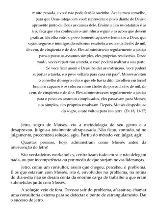 muito pesada, e você não pode fazê-la sozinho. Aceite meu conselho,
             para que Deus esteja com você: represente o povo diante de Deus e
           apresente junto de Deus as causas dele. Ensine a eles os estatutos e as
           leis; faça que eles conheçam o caminho a seguir e as ações que devem
          praticar. Escolha entre o povo homens capazes e tementes a Deus, que
         sejam seguros e inimigos do suborno: estabeleça-os como chefes de mil,
        de cem, de cinqüenta e de dez. Eles administrarão regularmente a justiça
               para o povo: os assuntos simples, eles próprios resolverão. Desse
              modo, vocês repartirão a tarefa, e você poderá realizar a sua parte.
                    Se você fizer assim e Deus lhe der as instruções, você poderá
            suportar a tarefa, e o povo voltará para casa em paz”. Moisés aceitou
               o conselho do sogro e fez o que ele havia dito. Escolheu em Israel
            homens capazes e os colocou como chefes do povo: chefes de mil, de
          cem, de cinqüenta e de dez. Eles administravam regularmente a justiça
              para o povo: os assuntos complicados, eles passavam para Moisés;
               e os simples, eles próprios resolviam. Depois, Moisés despediu-se
                             do sogro, e este voltou para sua terra. (Ex 18, 13-27)


     Jetro, sogro de Moisés, viu a metodologia de seu genro e a
desaprovou. Julgou-a totalmente ultrapassada. Não ficou, contudo, só no
julgamento, preconizou solução, agiu. Partiu do método ver, julgar, agir.
      Quantas pessoas, hoje, administram como Moisés antes da
intervenção de Jetro!
     São verdadeiros workaholics, centralizam tudo em si e não delegam
nada, ou por incompetência ou por medo de que surjam novas lideranças.
     Jetro, como um consultor, assim que chegou, percebeu o problema.
E os que estavam com Moisés, isto é, envolvidos no problema, na rotina
do dia-a-dia não se deram conta da enorme carga de trabalho a que eram
submetidos junto com Moisés.
      A solução veio de fora. Deve-se sair do problema, afastar-se, chamar
uma consultoria externa para se detectar o ponto de estrangulamento. Daí
o sucesso de Jetro.
 