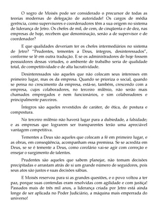 O sogro de Moisés pode ser considerado o precursor de todas as
teorias modernas de delegação de autoridade! Os cargos de média
gerência, como supervisores e coordenadores têm a sua origem no sistema
de liderança de Jetro. Os chefes de mil, de cem, de cinqüenta e de dez, nas
empresas de hoje, recebem que denominação, senão a de supervisor e de
coordenador?
       E que qualidades deveriam ter os chefes intermediários no sistema
de Jetro? “Prudentes, tementes a Deus, íntegros, desinteressados”,
conforme se lê em outra tradução. E se os administradores de hoje fossem
possuidores dessas virtudes, o ambiente de trabalho seria de qualidade
total, de competitividade e de alta lucratividade.
      Desinteressados são aqueles que não colocam seus interesses em
primeiro lugar, mas os da empresa. Quando se prioriza o social, quando
se pensa no crescimento da empresa, está-se, também, crescendo com a
empresa, cujos colaboradores, no terceiro milênio, não serão mais
chamados empregados e nem funcionários, e sim colaboradores e
principalmente parceiros.
    Íntegros são aqueles revestidos de caráter, de ética, de postura e
compostura.
     No terceiro milênio não haverá lugar para a dubiedade, a falsidade;
e as empresas que lograrem ser transparentes terão uma apreciável
vantagem competitiva.
      Tementes a Deus são aqueles que colocam a fé em primeiro lugar, e
as obras, em conseqüência, acompanham essa premissa. Se se acredita em
Deus, se se é temente a Deus, como corolário vai-se agir com correção e
ensejar o surgimento de talentos.
      Prudentes são aqueles que sabem planejar, não tomam decisões
precipitadas e arrastam atrás de si um grande número de seguidores, pois
seus atos são justos e suas decisões sábias.
      E Moisés reservou para si as grandes questões, e o povo voltou a ter
paz, porque suas contendas eram resolvidas com agilidade e com justiça!
Passados mais de três mil anos, a liderança criada por Jetro está ainda
longe de ser aplicada no Poder Judiciário, a máquina mais emperrada do
universo!
 