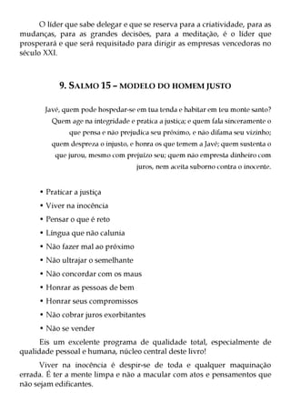 O líder que sabe delegar e que se reserva para a criatividade, para as
mudanças, para as grandes decisões, para a meditação, é o líder que
prosperará e que será requisitado para dirigir as empresas vencedoras no
século XXI.



            9. SALMO 15 – MODELO DO HOMEM JUSTO

       Javé, quem pode hospedar-se em tua tenda e habitar em teu monte santo?
         Quem age na integridade e pratica a justiça; e quem fala sinceramente o
               que pensa e não prejudica seu próximo, e não difama seu vizinho;
         quem despreza o injusto, e honra os que temem a Javé; quem sustenta o
          que jurou, mesmo com prejuízo seu; quem não empresta dinheiro com
                                    juros, nem aceita suborno contra o inocente.


     • Praticar a justiça
     • Viver na inocência
     • Pensar o que é reto
     • Língua que não calunia
     • Não fazer mal ao próximo
     • Não ultrajar o semelhante
     • Não concordar com os maus
     • Honrar as pessoas de bem
     • Honrar seus compromissos
     • Não cobrar juros exorbitantes
     • Não se vender
      Eis um excelente programa de qualidade total, especialmente de
qualidade pessoal e humana, núcleo central deste livro!
      Viver na inocência é despir-se de toda e qualquer maquinação
errada. É ter a mente limpa e não a macular com atos e pensamentos que
não sejam edificantes.
 