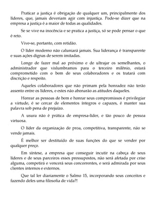 Praticar a justiça é obrigação de qualquer um, principalmente dos
líderes, que, jamais deveriam agir com injustiça. Pode-se dizer que na
empresa a justiça é a maior de todas as qualidades.
      Se se vive na inocência e se pratica a justiça, só se pode pensar o que
é reto.
      Vive-se, portanto, com retidão.
      O líder moderno não caluniará jamais. Sua liderança é transparente
e suas ações dignas de serem imitadas.
      Longe de fazer mal ao próximo e de ultrajar os semelhantes, o
administrador que vislumbramos para o terceiro milênio, estará
comprometido com o bem de seus colaboradores e os tratará com
discrição e respeito.
     Aqueles colaboradores que não primam pela honradez não terão
assento entre os líderes, e estes não abonarão as atitudes daqueles.
      Honrar as pessoas de bem e honrar seus compromissos é privilegiar
a virtude, é se cercar de elementos íntegros e capazes, é manter sua
palavra sob pena de prejuízo.
      A usura não é prática de empresa-líder, e tão pouco de pessoa
virtuosa.
     O líder da organização de proa, competitiva, transparente, não se
vende jamais.
     É melhor ser destituído de suas funções do que se vender por
qualquer preço.
      Em síntese, a empresa que conseguir incutir na cabeça de seus
líderes e de seus parceiros esses pressupostos, não será afetada por crise
alguma, competirá e vencerá seus concorrentes, e será admirada por seus
clientes internos e externos.
     Que tal ler diariamente o Salmo 15, incorporando seus conceitos e
fazendo deles uma filosofia de vida?!
 