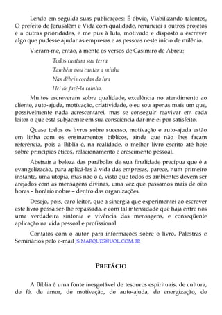 Lendo em seguida suas publicações: É óbvio, Viabilizando talentos,
O prefeito de Jerusalém e Vida com qualidade, renunciei a outros projetos
e a outras prioridades, e me pus à luta, motivado e disposto a escrever
algo que pudesse ajudar as empresas e as pessoas neste início de milênio.
      Vieram-me, então, à mente os versos de Casimiro de Abreu:
               Todos cantam sua terra
               Também vou cantar a minha
               Nas débeis cordas da lira
               Hei de fazê-la rainha.
       Muitos escreveram sobre qualidade, excelência no atendimento ao
cliente, auto-ajuda, motivação, criatividade, e eu sou apenas mais um que,
possivelmente nada acrescentarei, mas se conseguir reavivar em cada
leitor o que está subjacente em sua consciência dar-me-ei por satisfeito.
      Quase todos os livros sobre sucesso, motivação e auto-ajuda estão
em linha com os ensinamentos bíblicos, ainda que não lhes façam
referência, pois a Bíblia é, na realidade, o melhor livro escrito até hoje
sobre princípios éticos, relacionamento e crescimento pessoal.
      Abstrair a beleza das parábolas de sua finalidade precípua que é a
evangelização, para aplicá-las à vida das empresas, parece, num primeiro
instante, uma utopia, mas não o é, visto que todos os ambientes devem ser
arejados com as mensagens divinas, uma vez que passamos mais de oito
horas – horário nobre – dentro das organizações.
       Desejo, pois, caro leitor, que a sinergia que experimentei ao escrever
este livro possa ser-lhe repassada, e com tal intensidade que haja entre nós
uma verdadeira sintonia e vivência das mensagens, e conseqüente
aplicação na vida pessoal e profissional.
     Contatos com o autor para informações sobre o livro, Palestras e
Seminários pelo e-mail JS.MARQUES@UOL.COM.BR



                                 PREFÁCIO

     A Bíblia é uma fonte inesgotável de tesouros espirituais, de cultura,
de fé, de amor, de motivação, de auto-ajuda, de energização, de
 
