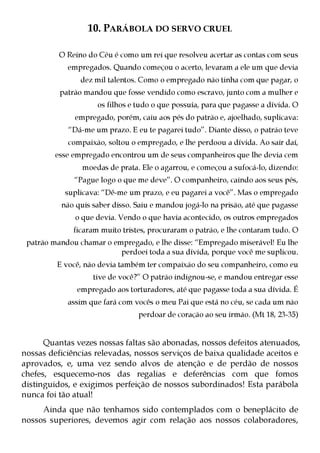 10. PARÁBOLA DO SERVO CRUEL

          O Reino do Céu é como um rei que resolveu acertar as contas com seus
            empregados. Quando começou o acerto, levaram a ele um que devia
                dez mil talentos. Como o empregado não tinha com que pagar, o
          patrão mandou que fosse vendido como escravo, junto com a mulher e
                     os filhos e tudo o que possuía, para que pagasse a dívida. O
              empregado, porém, caiu aos pés do patrão e, ajoelhado, suplicava:
            “Dá-me um prazo. E eu te pagarei tudo”. Diante disso, o patrão teve
            compaixão, soltou o empregado, e lhe perdoou a dívida. Ao sair daí,
         esse empregado encontrou um de seus companheiros que lhe devia cem
                moedas de prata. Ele o agarrou, e começou a sufocá-lo, dizendo:
              “Pague logo o que me deve”. O companheiro, caindo aos seus pés,
           suplicava: “Dê-me um prazo, e eu pagarei a você”. Mas o empregado
          não quis saber disso. Saiu e mandou jogá-lo na prisão, até que pagasse
              o que devia. Vendo o que havia acontecido, os outros empregados
              ficaram muito tristes, procuraram o patrão, e lhe contaram tudo. O
 patrão mandou chamar o empregado, e lhe disse: “Empregado miserável! Eu lhe
                          perdoei toda a sua dívida, porque você me suplicou.
         E você, não devia também ter compaixão do seu companheiro, como eu
                   tive de você?” O patrão indignou-se, e mandou entregar esse
               empregado aos torturadores, até que pagasse toda a sua dívida. É
            assim que fará com vocês o meu Pai que está no céu, se cada um não
                                 perdoar de coração ao seu irmão. (Mt 18, 23-35)


      Quantas vezes nossas faltas são abonadas, nossos defeitos atenuados,
nossas deficiências relevadas, nossos serviços de baixa qualidade aceitos e
aprovados, e, uma vez sendo alvos de atenção e de perdão de nossos
chefes, esquecemo-nos das regalias e deferências com que fomos
distinguidos, e exigimos perfeição de nossos subordinados! Esta parábola
nunca foi tão atual!
     Ainda que não tenhamos sido contemplados com o beneplácito de
nossos superiores, devemos agir com relação aos nossos colaboradores,
 