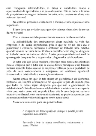 com franqueza, relevando-lhes as faltas e dando-lhes ensejo e
oportunidade de aprenderem e se auto-afirmarem. Não se exclui a firmeza
de propósitos e a coragem de tomar decisões, aliás, deve-se ser duro, mas
agir com ternura!
      No entanto, perdoado, e não fazer o mesmo, é uma injustiça e uma
ingratidão.
     E isso deve ser evitado para que não sejamos chamados de servos
duros e cruéis!
     Com a mesma medida que medirmos, seremos também medidos.
      A aplicabilidade dos ensinamentos desta parábola na vida das
empresas é de suma importância, pois o que se vê no dia-a-dia é
justamente o contrário, tornando o ambiente de trabalho uma batalha,
quando deveria ser uma festa. O ideal é trabalhar com alegria, dirigir-se
ao trabalho como se vai a um clube. Ansiar pela segunda-feira é sinal de
que se gosta do que se faz e se gosta dos colegas e dos colaboradores.
      O líder que age dessa maneira, consegue mais resultados positivos
para a empresa que o líder que se afasta desses princípios; e no terceiro
milênio somente terão sucesso as empresas voltadas para a qualidade de
vida de seus colaboradores e ensejarem um ambiente agradável,
favorecendo a criatividade e a inovação constantes.
      Numa época em que se fala muito de globalização da economia,
bastando um simples descompasso em qualquer região do mundo para
que todos os países sejam atingidos, por que não a globalização da
solidariedade? Globalizando-se a solidariedade, a miséria seria extirpada,
visto que, assim como não se pode tolerar alta brusca de juros, ou uma
moratória unilateral, com muito mais razão não se poderia aquiescer com
as injustiças e desníveis sociais que se vêem aqui e acolá.
     Mas este assunto fica para um próximo livro.


              A vingança nos torna iguais ao inimigo, o perdão faz-nos
              superiores a ele. (Bacon)


              Buscando o bem de nossos semelhantes, encontramos o
              nosso. (Platão)
 