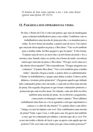 O homem de bom senso reprime a ira, e tem como honra
  ignorar uma ofensa. (Pr 19,11)



11. PARÁBOLA DOS OPERÁRIOS DA VINHA

 De fato, o Reino do Céu é como um patrão, que saiu de madrugada
   para contratar trabalhadores para a sua vinha. Combinou com os
     trabalhadores uma moeda de prata por dia, e os mandou para a
  vinha. Às nove horas da manhã, o patrão saiu de novo. Viu outros
que estavam desocupados na praça, e lhes disse: “Vão vocês também
  para a minha vinha. Eu lhes pagarei o que for justo”. E eles foram.
   O patrão saiu de novo ao meio-dia e às três horas da tarde, e fez a
mesma coisa. Saindo outra vez pelas cinco horas da tarde, encontrou
  outros que estavam na praça e lhes disse: “Por que vocês estão aí o
 dia inteiro desocupados?” Eles responderam: “Porque ninguém nos
   contratou”. O patrão lhes disse: “Vão vocês também para a minha
   vinha”. Quando chegou a tarde, o patrão disse ao administrador:
“Chame os trabalhadores, e pague uma diária a todos. Comece pelos
 últimos, e termine pelos primeiros”. Chegaram aqueles que tinham
sido contratados pelas cinco da tarde, e cada um recebeu uma moeda
de prata. Em seguida chegaram os que foram contratados primeiro, e
pensavam que iam receber mais. No entanto, cada um deles recebeu
         também uma moeda de prata. Ao receberem o pagamento,
            começaram a resmungar contra o patrão: “Esses últimos
  trabalharam uma hora só, e tu os igualaste a nós que suportamos o
       cansaço e o calor do dia inteiro!” E o patrão disse a um deles:
 “Amigo, eu não fui injusto com você. Não combinamos uma moeda
 de prata? Tome o que é seu, e volte para casa. Eu quero dar também
  a esse, que foi contratado por último, o mesmo que dei a você. Por
acaso não tenho o direito de fazer o que eu quero com aquilo que me
 pertence? Ou você está com ciúme por que estou sendo generoso?”
 
