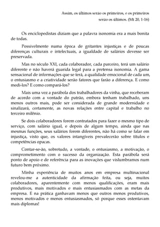 Assim, os últimos serão os primeiros, e os primeiros
                                                serão os últimos. (Mt 20, 1-16)


      Os enciclopedistas diziam que a palavra isonomia era a mais bonita
de todas.
      Possivelmente numa época de gritantes injustiças e de poucas
diferenças culturais e intelectuais, a igualdade de salários devesse ser
preservada.
      Mas no século XXI, cada colaborador, cada parceiro, terá um salário
diferente e não haverá guarida legal para a pretensa isonomia. A gama
sensacional de informações que se terá, a qualidade emocional de cada um,
o entusiasmo e a criatividade serão fatores que farão a diferença. E como
medi-los? E como compará-los?
      Mais uma vez a parábola dos trabalhadores da vinha, que receberam
de acordo com a vontade do patrão, embora tenham trabalhado, uns
menos outros mais, pode ser considerada de grande modernidade e
sinalizará, certamente, as novas relações entre capital e trabalho no
terceiro milênio.
      Se dois colaboradores forem contratados para fazer o mesmo tipo de
serviço, com salário igual, e depois de algum tempo, ainda que nas
mesmas funções, seus salários forem diferentes, não há como se falar em
injustiça, visto que, os valores intangíveis prevalecerão sobre títulos e
competências opacas.
      Contar-se-ão, sobretudo, a vontade, o entusiasmo, a motivação, o
comprometimento com o sucesso da organização. Esta parábola será
ponto de apoio e de referência para as inovações que vislumbramos num
futuro bem próximo.
      Minha experiência de muitos anos em empresa multinacional
revelou-me a autenticidade da afirmação feita, ou seja, muitos
colaboradores, aparentemente com menos qualificações, eram mais
produtivos, mais motivados e mais entusiasmados com as metas da
empresa. E na prática ganhavam menos que outros menos produtivos,
menos motivados e menos entusiasmados, só porque esses ostentavam
mais diplomas!
 