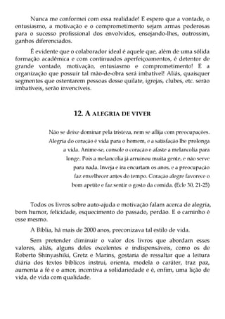 Nunca me conformei com essa realidade! E espero que a vontade, o
entusiasmo, a motivação e o comprometimento sejam armas poderosas
para o sucesso profissional dos envolvidos, ensejando-lhes, outrossim,
ganhos diferenciados.
     É evidente que o colaborador ideal é aquele que, além de uma sólida
formação acadêmica e com continuados aperfeiçoamentos, é detentor de
grande vontade, motivação, entusiasmo e comprometimento! E a
organização que possuir tal mão-de-obra será imbatível! Aliás, quaisquer
segmentos que ostentarem pessoas desse quilate, igrejas, clubes, etc. serão
imbatíveis, serão invencíveis.



                      12. A ALEGRIA DE VIVER

            Não se deixe dominar pela tristeza, nem se aflija com preocupações.
            Alegria do coração é vida para o homem, e a satisfação lhe prolonga
                  a vida. Anime-se, console o coração e afaste a melancolia para
                   longe. Pois a melancolia já arruinou muita gente, e não serve
                      para nada. Inveja e ira encurtam os anos, e a preocupação
                      faz envelhecer antes do tempo. Coração alegre favorece o
                     bom apetite e faz sentir o gosto da comida. (Ecle 30, 21-25)


      Todos os livros sobre auto-ajuda e motivação falam acerca de alegria,
bom humor, felicidade, esquecimento do passado, perdão. E o caminho é
esse mesmo.
     A Bíblia, há mais de 2000 anos, preconizava tal estilo de vida.
      Sem pretender diminuir o valor dos livros que abordam esses
valores, aliás, alguns deles excelentes e indispensáveis, como os de
Roberto Shinyashiki, Gretz e Marins, gostaria de ressaltar que a leitura
diária dos textos bíblicos instrui, orienta, modela o caráter, traz paz,
aumenta a fé e o amor, incentiva a solidariedade e é, enfim, uma lição de
vida, de vida com qualidade.
 