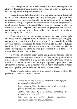 Esta passagem do livro do Eclesiástico é um exemplo do que ora se
afirma e deverá servir para aguçar a curiosidade do leitor, motivando-o a
ler com freqüência as Sagradas Escrituras.
       Um amigo meu trabalhou muitos anos numa empresa multinacional,
na qual, a par de muitas alegrias e relativo sucesso, passava por períodos
de preocupações. Criava-se, segundo ele, um ambiente de terror quando
se pretendia enxugar o quadro de colaboradores, aliás, de “empregados”,
espalhando-se boatos e intranqüilidade, gerando estresse e doenças
correlatas, e ao final empreendiam-se as medidas que já estavam maduras,
demitindo os pequenos sem nenhum cuidado em orientá-los ou em ajudá-
los a conseguir nova colocação.
      E isso ocorre, ainda, em muitas empresas que não primam pela
qualidade humana, especialmente numa época de globalização selvagem,
que gera empregos lá fora e desemprego aqui. O processo de despedida
deve ser normal, e empresas de ponta procuram até mandar os futuros
demitidos fazer cursos e treinamentos sobre a nova realidade que viverão
como desempregados, além de lhes proporcionar boa indenização e
continuidade de convênio médico.
      É preciso, no entanto, estar atento aos preceitos bíblicos, não se
desesperar e não se afligir com preocupações. Quer aflitos, quer calmos, a
situação não se modificará, isto é, a degola ocorrerá. Deve-se, portanto,
continuar a rotina de trabalho “sem preocupações”, pois assim não
atrairemos a doença, e, os dirigentes, vendo nosso entusiasmo e nossa
dedicação, podem pensar melhor e tirar nosso nome da lista!
     Releia o trecho acima, pois ele é de grande utilidade prática. Ele
pode mudar sua vida. Mudou a minha.


              Nada é melhor para a felicidade que trocar as preocupações
              por ocupações. (Maeterlink)
              Ignore rumores, fofocas, banindo de seu círculo de amizades
              pessoas que semeiam o pessimismo...
              Proteja sua saúde física e mental, livrando-se de
              ressentimentos e de inveja.
              Zele para que seu ambiente familiar, profissional,
              comunitário seja o mais agradável possível...
 